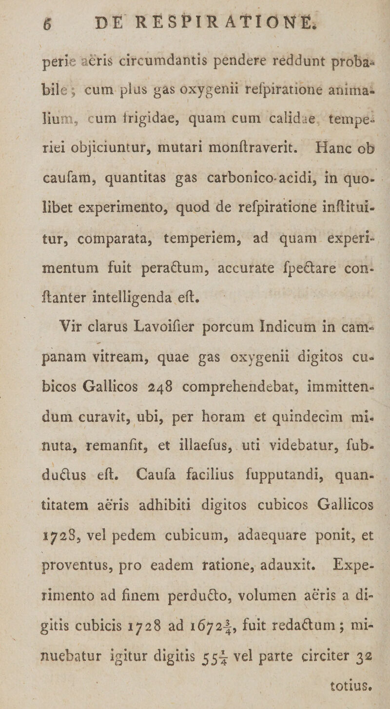 perie aeris circumdantis pendere reddunt proba^ bile ; cum plus gas oxygenii refpiratione anima¬ lium, cum frigidae, quam cum calidae tempe^ riei objiciuntur, mutari monftraverit. Hanc ob caufam, quantitas gas carbonico-acidi, in quo- libet experimento, quod de refpiratione inftitui- tur, comparata, temperiem, ad quam experi» mentum fuit pera^lum, accurate fpeftare con- flanter intelligenda eft. Vir clarus Lavoifier porcum Indicum in cam- panam vitream, quae gas oxygenii digitos cu¬ bicos Gallicos 248 comprehendebat, immitten¬ dum curavit, ubi, per horam et quindecim mi¬ nuta, remanfit, et illaefus, uti videbatur, fub- duflus eft. Caufa facilius fupputandi, quan¬ titatem aeris adhibiti digitos cubicos Gallicos 172S5 vel pedem cubicum, adaequare ponit, et proventus, pro eadem ratione, adauxit. Expe¬ rimento ad finem perdudo, volumen aeris a di¬ gitis cubicis 1728 ad 1672^, fuit redadum; mi¬ nuebatur igitur digitis 55^ vel parte circiter 32 totius.