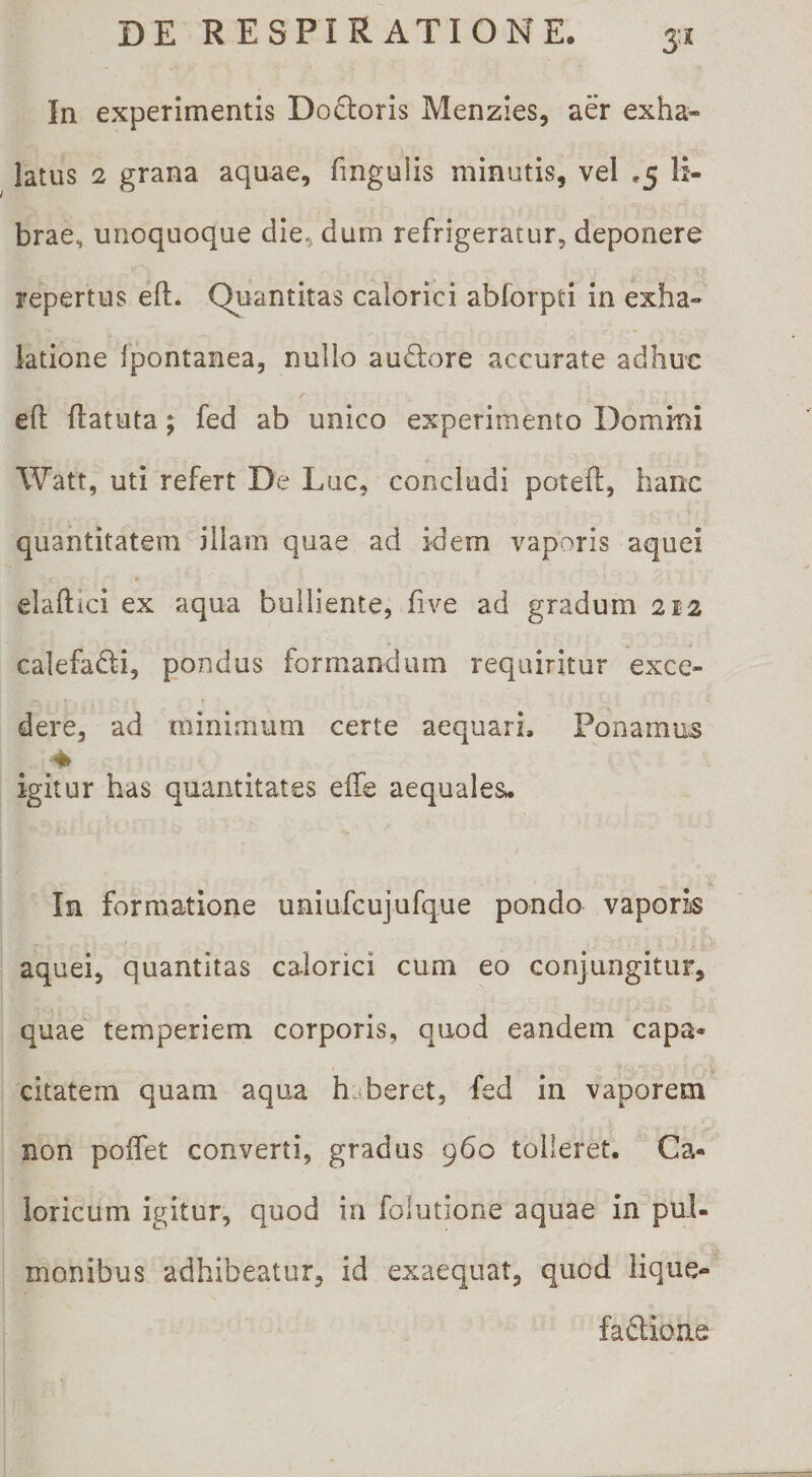 3'* In experimentis Do6toris Menzies, aer exha¬ latus 2 grana aquae, fmgulis minutis, vel ,5 li¬ brae, unoquoque die, dum refrigeratur, deponere repertus eft. Quantitas calorici abforpti in exha¬ latione Ipontanea, nullo audlore accurate adhuc eft ftatuta; fed ab unico experimento Dommi Watt, uti refert De Lac, concludi poteft, hanc quantitatem illam quae ad idem vaporis aquei elaftici ex aqua bulliente, five ad gradum 2J2 calefafti, pondus formandum requiritur exce¬ dere, ad minimum certe aequari. Ponamus &gt; igitur has quantitates effe aequales- In formatione uniufcujufque pondo vaporis aquei, quantitas calorici cum eo conjungitur, quae temperiem corporis, quod eandem capa* citateni quam aqua haberet, fed in vaporem non poffet converti, gradus 960 tolleret. Ca¬ loricum igitur, quod in folutione aquae in pul¬ monibus adhibeatur, id exaequat, quod iique- fadioae