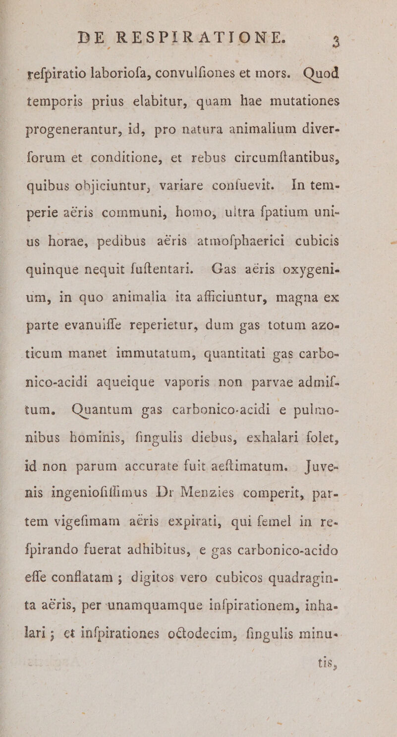 refpiratio laboriofa, convulfiones et mors. Quod temporis prius elabitur, quam hae mutationes progenerantur^ id, pro natura animaiiiim diver- forum et conditione, et rebus circumflantibus, quibus objiciuntur, variare confuevit. In tem¬ perie aeris communi, homo, ultra fpatium uni¬ us horae, pedibus aeris atmofphaerici cubicis quinque nequit fuflentari. Gas aeris oxygeni- um, in quo animalia ita afficiuntur, magna ex parte evanuiffe reperietur, dum gas totum azo- ticum manet immutatum, c|uantitati gas carbo- nico-acidi aqueique vaporis non parvae admif- tum. Quantum gas carbonico-acidi e pulmo¬ nibus hominis, fingulis diebus, exhalari foiet, id non parum accurate fuit aeflimatum. Juve« nis ingeniofiirimus Dr Menzies comperit, par¬ tem vigefimarn aeris expirati, qui femei in re- fpirando fuerat adhibitus, e gas carbonico-acido effe conflatam ; digitos vero cubicos quadragin¬ ta aeris, per unamquamque infpirationem, inha¬ lari 5 et infpirationes odtodecim, fingulis rainu- / tis,