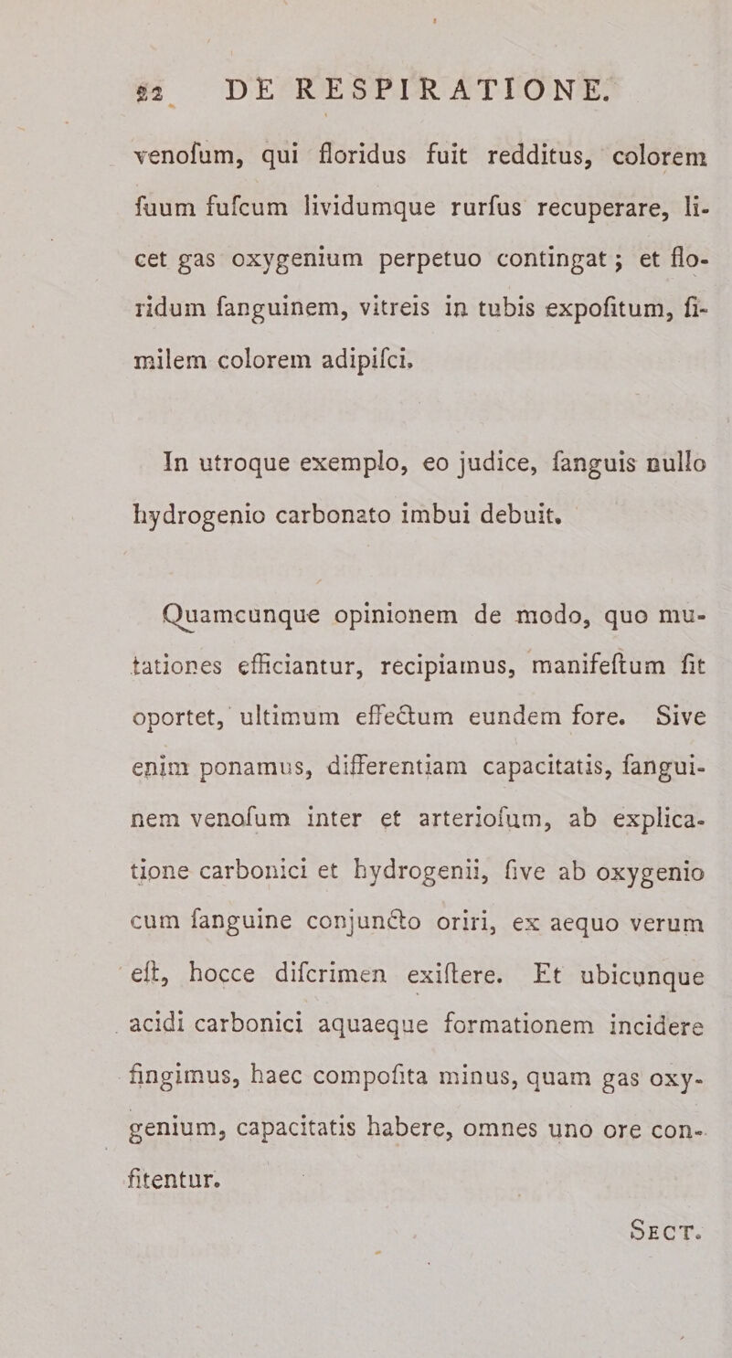 Tenofam, qui floridus fuit redditus, colorem fuum fufcum lividumque rurfus recuperare, li¬ cet gas oxygenium perpetuo contingat; et flo¬ ridum fanguinem, vitreis in tubis expofitum, fi- milem colorem adipifci. In utroque exemplo, eo judice, fanguis nullo hydrogenio carbonato imbui debuit. Quamcunque opinionem de modo, quo mu¬ tationes efficiantur, recipiamus, manifeflum fit oportet, ultimum effectum eundem fore. Sive enim ponamus, differentiam capacitatis, fangui¬ nem venofum inter et arteriomm, ab explica¬ tione carbonici et hydrogenii, five ab oxygenio cum fanguine conjun^ffo oriri, ex aequo verum eft, hocce difcrimen exiffere. Et ubicunque acidi carbonici aquaeque formationem incidere fingimus, haec compofita minus, quam gas oxy¬ genium, capacitatis habere, omnes uno ore con¬ fitentur. Sect.