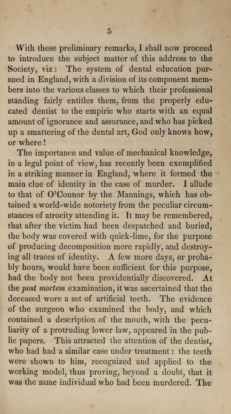 With these preliminary remarks, I shall now proceed to introduce the subject matter of this address to the Society, viz : The system of dental education pur¬ sued in England, with a division of its component mem¬ bers into the various classes to which their professional standing fairly entitles them, from the properly edu¬ cated dentist to the empiric who starts with an equal amount of ignorance and assurance, and who has picked up a smattering of the dental art, God only knows how, or where! The importance and value of mechanical knowledge, in a legal point of view, has recently been exemplified in a striking manner in England, where it formed the main clue of identity in the case of murder. I allude to that of O’Connor by the Mannings, which has ob¬ tained a world-wide notoriety from the peculiar circum¬ stances of atrocity attending it. It may be remembered, that after the victim had been despatched and buried, the body was covered with quick-lime, for the purpose of producing decomposition more rapidly, and destroy¬ ing all traces of identity. A few more days, or proba¬ bly hours, would have been sufficient for this purpose, had the body not been providentially discovered. At the post mortem examination, it was ascertained that the deceased wore a set of artificial teeth. The evidence of the surgeon who examined the body, and which contained a description of the mouth, with the pecu¬ liarity of a protruding lower law, appeared in the pub¬ lic papers. This attracted the attention of the dentist, who had had a similar case under treatment: the teeth were shown to him, recognized and applied to the working model, thus proving, beyond a doubt, that it was the same individual who had been murdered. The