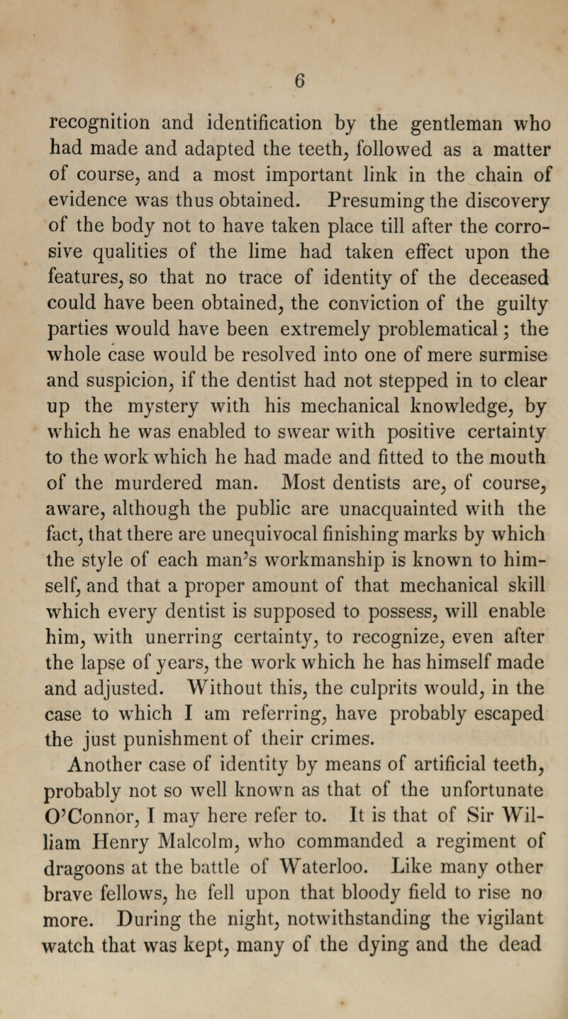 recognition and identification by the gentleman who had made and adapted the teeth, followed as a matter of course, and a most important link in the chain of evidence was thus obtained. Presuming the discovery of the body not to have taken place till after the corro¬ sive qualities of the lime had taken effect upon the features, so that no trace of identity of the deceased could have been obtained, the conviction of the guilty parties would have been extremely problematical; the whole case would be resolved into one of mere surmise and suspicion, if the dentist had not stepped in to clear up the mystery with his mechanical knowledge, by which he was enabled to swear with positive certainty to the work which he had made and fitted to the mouth of the murdered man. Most dentists are, of course, aware, although the public are unacquainted with the fact, that there are unequivocal finishing marks by which the style of each man’s workmanship is known to him¬ self, and that a proper amount of that mechanical skill which every dentist is supposed to possess, will enable him, with unerring certainty, to recognize, even after the lapse of years, the work which he has himself made and adjusted. Without this, the culprits would, in the case to wdiich I am referring, have probably escaped the just punishment of their crimes. Another case of identity by means of artificial teeth, probably not so well known as that of the unfortunate O’Connor, I may here refer to. It is that of Sir AVil- liam Henry Malcolm, who commanded a regiment of dragoons at the battle of Waterloo. Like many other brave fellows, he fell upon that bloody field to rise no more. During the night, notwithstanding the vigilant watch that was kept, many of the dying and the dead