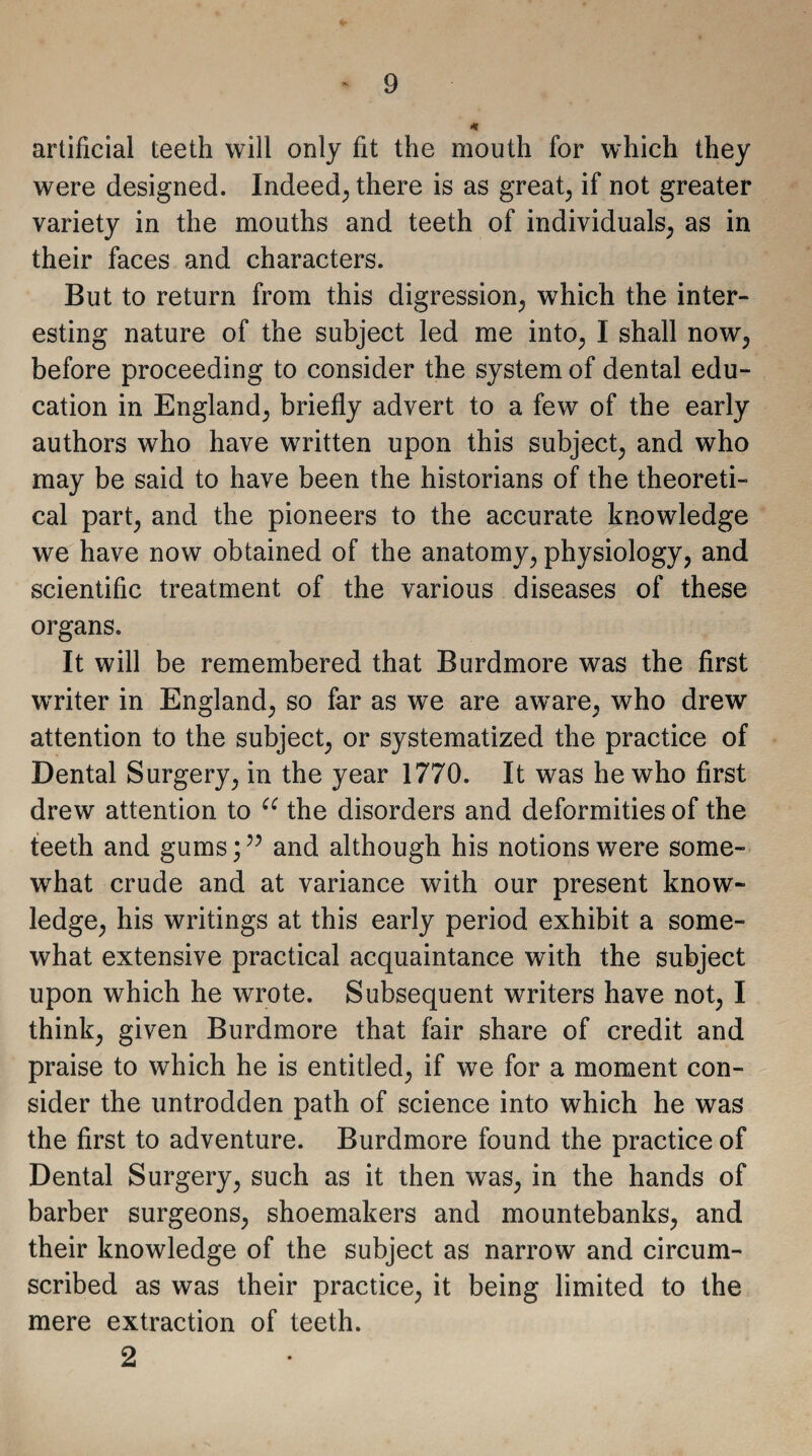 artificial teeth will only fit the mouth for which they were designed. Indeed, there is as great; if not greater variety in the mouths and teeth of individuals; as in their faces and characters. But to return from this digression; which the inter¬ esting nature of the subject led me into; I shall now? before proceeding to consider the system of dental edu¬ cation in England; briefly advert to a few of the early authors who have written upon this subject; and who may be said to have been the historians of the theoreti¬ cal part; and the pioneers to the accurate knowledge we have now obtained of the anatomy; physiology, and scientific treatment of the various diseases of these organs. It will be remembered that Burdmore was the first wrriter in England; so far as we are aware, who drew attention to the subject, or systematized the practice of Dental Surgery, in the year 1770. It was he who first drew attention to cc the disorders and deformities of the teeth and gums;” and although his notions were some¬ what crude and at variance with our present know¬ ledge, his writings at this early period exhibit a some¬ what extensive practical acquaintance with the subject upon which he wrote. Subsequent writers have not, I think, given Burdmore that fair share of credit and praise to which he is entitled, if we for a moment con¬ sider the untrodden path of science into which he was the first to adventure. Burdmore found the practice of Dental Surgery, such as it then was, in the hands of barber surgeons, shoemakers and mountebanks, and their knowledge of the subject as narrow and circum¬ scribed as was their practice, it being limited to the mere extraction of teeth. 2