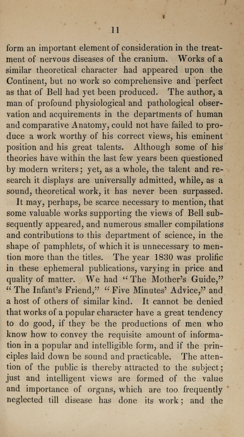 * form an important element of consideration in the treat¬ ment of nervous diseases of the cranium. Works of a similar theoretical character had appeared upon the Continent, but no work so comprehensive and perfect as that of Bell had yet been produced. The author, a man of profound physiological and pathological obser¬ vation and acquirements in the departments of human and comparative Anatomy, could not have failed to pro¬ duce a work worthy of his correct views, his eminent position and his great talents. Although some of his theories have within the last few years been questioned by modern writers; yet, as a whole, the talent and re¬ search it displays are universally admitted, while, as a sound, theoretical work, it has never been surpassed. It may, perhaps, be scarce necessary to mention, that some valuable works supporting the views of Bell sub¬ sequently appeared, and numerous smaller compilations and contributions to this department of science, in the shape of pamphlets, of which it is unnecessary to men¬ tion more than the titles. The year 1830 was prolific in these ephemeral publications, varying in price and quality of matter. We had u The Mother’s Guide,” “ The Infant’s Friend,” u Five Minutes’ Advice,” and a host of others of similar kind. It cannot be denied that works of a popular character have a great tendency to do good, if they be the productions of men who know how to convey the requisite amount of informa¬ tion in a popular and intelligible form, and if the prin¬ ciples laid down be sound and practicable. The atten¬ tion of the public is thereby attracted to the subject; just and intelligent views are formed of the value and importance of organs, which are too frequently neglected till disease has done its work; and the