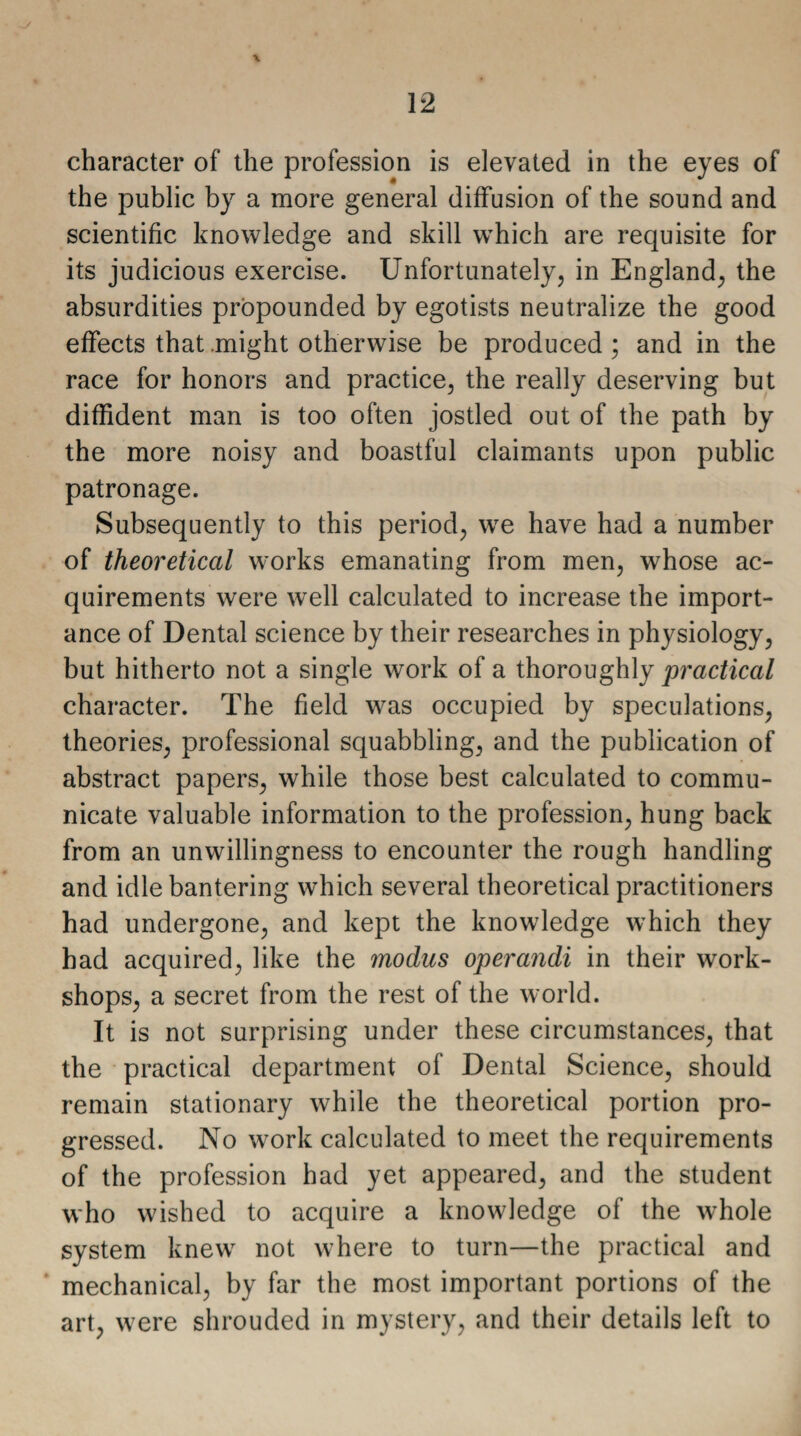 the public by a more general diffusion of the sound and scientific knowledge and skill which are requisite for its judicious exercise. Unfortunately, in England, the absurdities propounded by egotists neutralize the good effects that might otherwise be produced ; and in the race for honors and practice, the really deserving but diffident man is too often jostled out of the path by the more noisy and boastful claimants upon public patronage. Subsequently to this period, we have had a number of theoretical works emanating from men, whose ac¬ quirements were well calculated to increase the import¬ ance of Dental science by their researches in physiology, but hitherto not a single work of a thoroughly practical character. The field was occupied by speculations, theories, professional squabbling, and the publication of abstract papers, while those best calculated to commu¬ nicate valuable information to the profession, hung back from an unwillingness to encounter the rough handling and idle bantering which several theoretical practitioners had undergone, and kept the knowledge which they had acquired, like the modus operandi in their work¬ shops, a secret from the rest of the world. It is not surprising under these circumstances, that the practical department of Dental Science, should remain stationary while the theoretical portion pro¬ gressed. No work calculated to meet the requirements of the profession had yet appeared, and the student who wished to acquire a knowledge of the whole system knew not where to turn—the practical and mechanical, by far the most important portions of the art, were shrouded in mystery, and their details left to