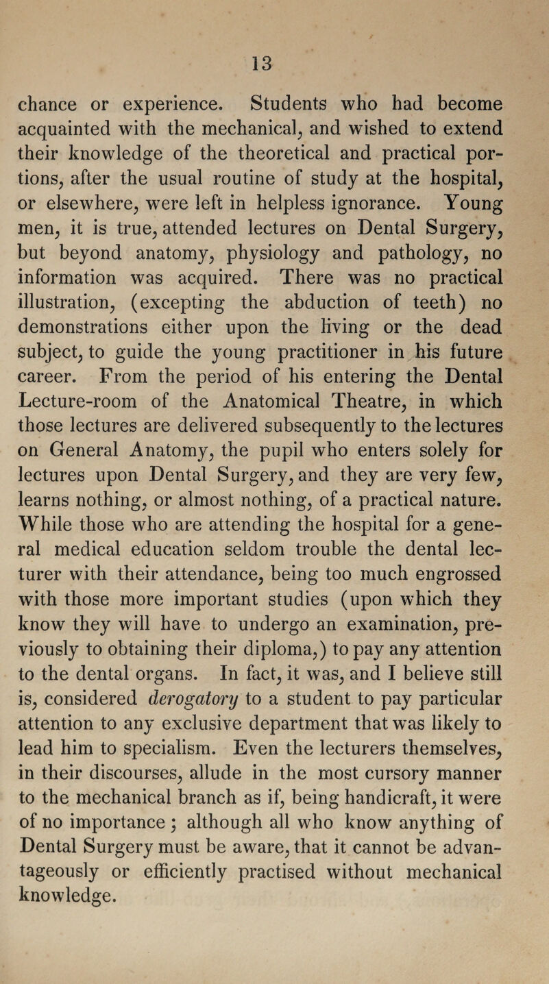 chance or experience. Students who had become acquainted with the mechanical, and wished to extend their knowledge of the theoretical and practical por¬ tions, after the usual routine of study at the hospital, or elsewhere, were left in helpless ignorance. Young men, it is true, attended lectures on Dental Surgery, but beyond anatomy, physiology and pathology, no information was acquired. There was no practical illustration, (excepting the abduction of teeth) no demonstrations either upon the living or the dead subject, to guide the young practitioner in his future career. From the period of his entering the Dental Lecture-room of the Anatomical Theatre, in which those lectures are delivered subsequently to the lectures on General Anatomy, the pupil who enters solely for lectures upon Dental Surgery, and they are very few, learns nothing, or almost nothing, of a practical nature. While those who are attending the hospital for a gene¬ ral medical education seldom trouble the dental lec¬ turer with their attendance, being too much engrossed with those more important studies (upon which they know they will have to undergo an examination, pre¬ viously to obtaining their diploma,) to pay any attention to the dental organs. In fact, it was, and I believe still is, considered derogatory to a student to pay particular attention to any exclusive department that wTas likely to lead him to specialism. Even the lecturers themselves, in their discourses, allude in the most cursory manner to the mechanical branch as if, being handicraft, it were of no importance ; although all who know anything of Dental Surgery must be aware, that it cannot be advan¬ tageously or efficiently practised without mechanical knowledge.