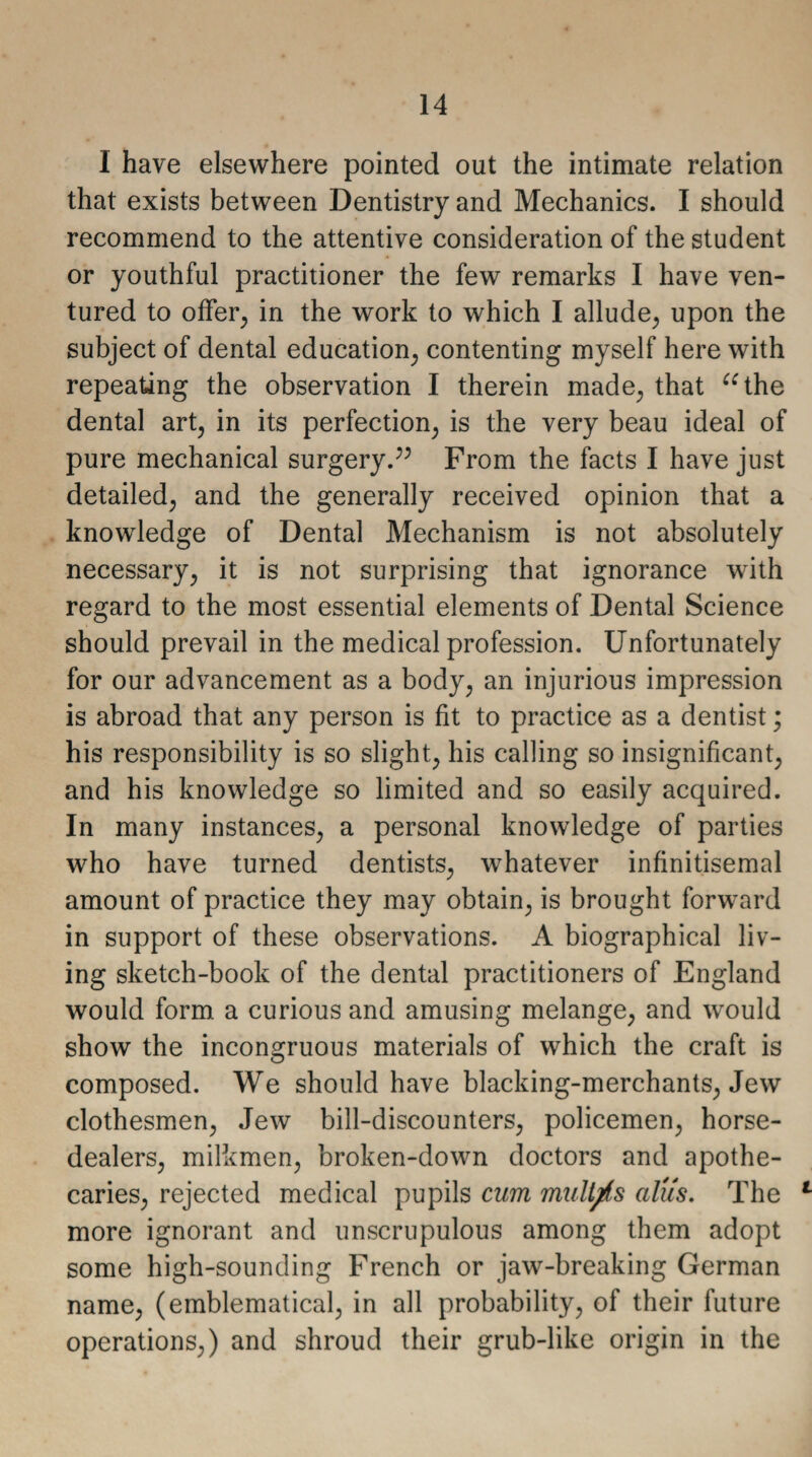 I have elsewhere pointed out the intimate relation that exists between Dentistry and Mechanics. I should recommend to the attentive consideration of the student or youthful practitioner the few remarks I have ven¬ tured to offer, in the work to which I allude, upon the subject of dental education, contenting myself here with repeating the observation I therein made, that “the dental art, in its perfection, is the very beau ideal of pure mechanical surgery.” From the facts I have just detailed, and the generally received opinion that a knowledge of Dental Mechanism is not absolutely necessary, it is not surprising that ignorance with regard to the most essential elements of Dental Science should prevail in the medical profession. Unfortunately for our advancement as a body, an injurious impression is abroad that any person is fit to practice as a dentist; his responsibility is so slight, his calling so insignificant, and his knowledge so limited and so easily acquired. In many instances, a personal knowledge of parties who have turned dentists, whatever infinitisemal amount of practice they may obtain, is brought forward in support of these observations. A biographical liv¬ ing sketch-book of the dental practitioners of England would form a curious and amusing melange, and would show the incongruous materials of which the craft is composed. We should have blacking-merchants, Jew clothesmen, Jew bill-discounters, policemen, horse- dealers, milkmen, broken-down doctors and apothe¬ caries, rejected medical pupils cum mult/is alus. The 1 more ignorant and unscrupulous among them adopt some high-sounding French or jaw-breaking German name, (emblematical, in all probability, of their future operations,) and shroud their grub-like origin in the