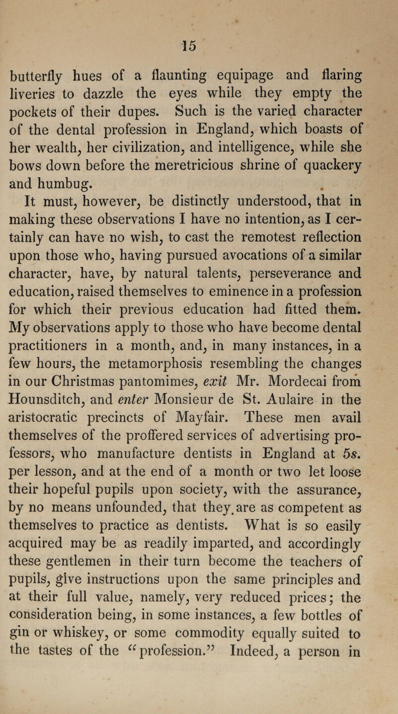 butterfly hues of a flaunting equipage and flaring liveries to dazzle the eyes while they empty the pockets of their dupes. Such is the varied character of the dental profession in England, which boasts of her wealth, her civilization, and intelligence, while she bows down before the meretricious shrine of quackery and humbug. It must, however, be distinctly understood, that in making these observations I have no intention, as I cer¬ tainly can have no wish, to cast the remotest reflection upon those who, having pursued avocations of a similar character, have, by natural talents, perseverance and education, raised themselves to eminence in a profession for which their previous education had fitted them. My observations apply to those who have become dental practitioners in a month, and, in many instances, in a few hours, the metamorphosis resembling the changes in our Christmas pantomimes, exit Mr. Mordecai from Hounsditch, and enter Monsieur de St. Aulaire in the aristocratic precincts of Mayfair. These men avail themselves of the proffered services of advertising pro¬ fessors, who manufacture dentists in England at 5s. per lesson, and at the end of a month or two let loose their hopeful pupils upon society, with the assurance, by no means unfounded, that they, are as competent as themselves to practice as dentists. What is so easily acquired may be as readily imparted, and accordingly these gentlemen in their turn become the teachers of pupils, give instructions upon the same principles and at their full value, namely, very reduced prices; the consideration being, in some instances, a few bottles of gin or whiskey, or some commodity equally suited to the tastes of the “profession.55 Indeed, a person in