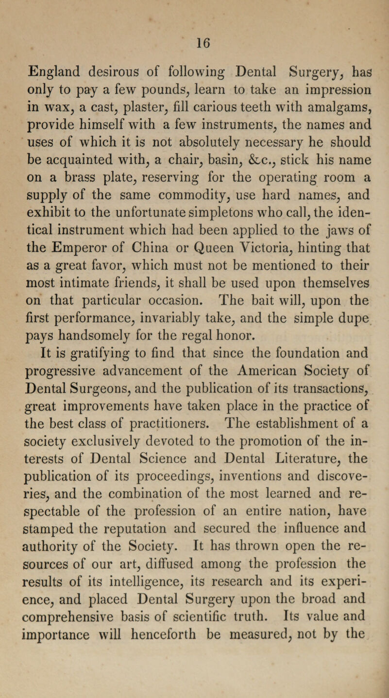 England desirous of following Dental Surgery, has only to pay a few pounds, learn to take an impression in wax, a cast, plaster, fill carious teeth with amalgams, provide himself with a few instruments, the names and uses of which it is not absolutely necessary he should be acquainted with, a chair, basin, &c., stick his name on a brass plate, reserving for the operating room a supply of the same commodity, use hard names, and exhibit to the unfortunate simpletons who call, the iden¬ tical instrument which had been applied to the jaws of the Emperor of China or Queen Victoria, hinting that as a great favor, which must not be mentioned to their most intimate friends, it shall be used upon themselves on that particular occasion. The bait will, upon the first performance, invariably take, and the simple dupe pays handsomely for the regal honor. It is gratifying to find that since the foundation and progressive advancement of the American Society of Dental Surgeons, and the publication of its transactions, great improvements have taken place in the practice of the best class of practitioners. The establishment of a society exclusively devoted to the promotion of the in¬ terests of Dental Science and Dental Literature, the publication of its proceedings, inventions and discove¬ ries, and the combination of the most learned and re¬ spectable of the profession of an entire nation, have stamped the reputation and secured the influence and authority of the Society. It has thrown open the re¬ sources of our art, diffused among the profession the results of its intelligence, its research and its experi¬ ence, and placed Dental Surgery upon the broad and comprehensive basis of scientific truth. Its value and importance will henceforth be measured, not by the