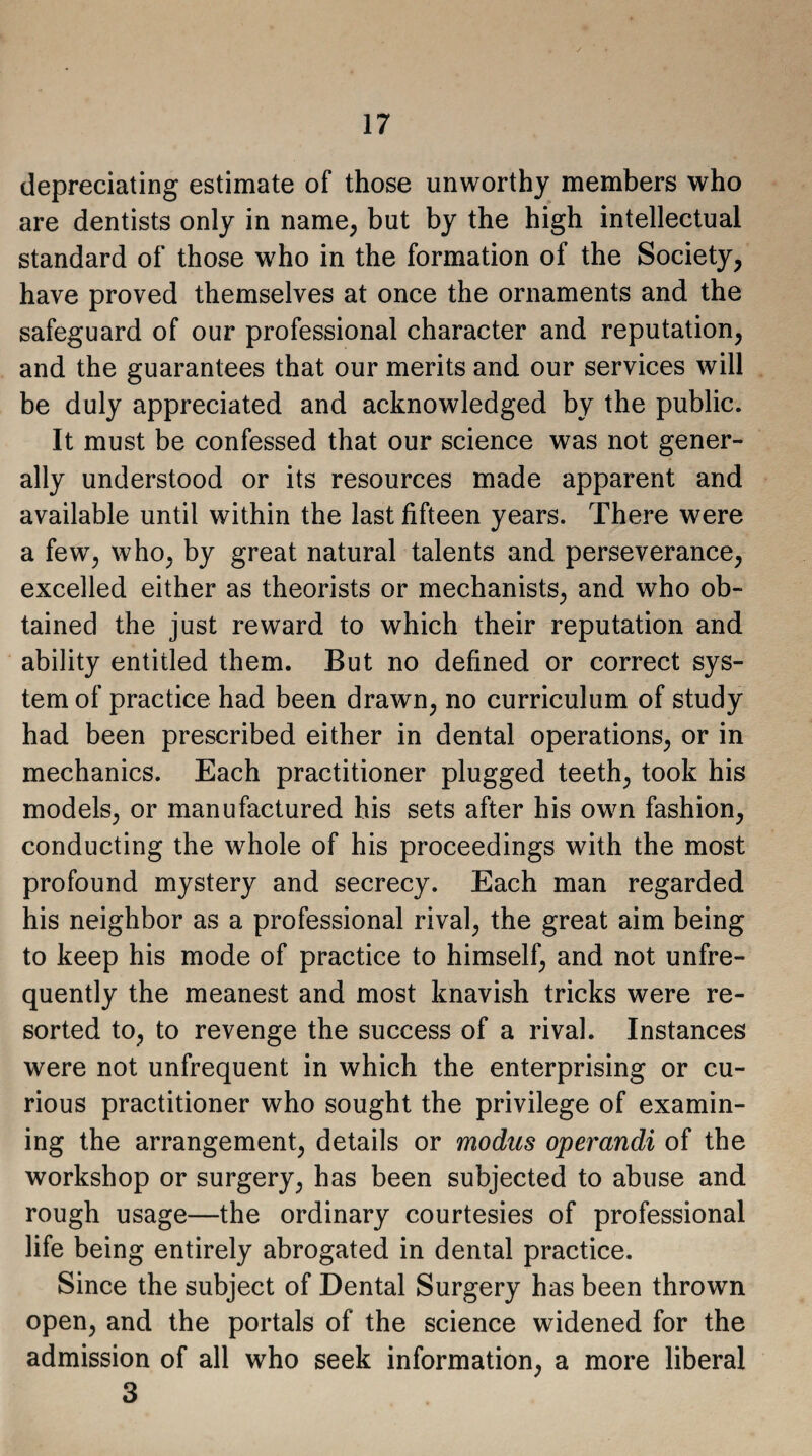 depreciating estimate of those unworthy members who are dentists only in name, but by the high intellectual standard of those who in the formation of the Society, have proved themselves at once the ornaments and the safeguard of our professional character and reputation, and the guarantees that our merits and our services will be duly appreciated and acknowledged by the public. It must be confessed that our science was not gener¬ ally understood or its resources made apparent and available until within the last fifteen years. There were a few, who, by great natural talents and perseverance, excelled either as theorists or mechanists, and who ob¬ tained the just reward to which their reputation and ability entitled them. But no defined or correct sys¬ tem of practice had been drawn, no curriculum of study had been prescribed either in dental operations, or in mechanics. Each practitioner plugged teeth, took his models, or manufactured his sets after his own fashion, conducting the whole of his proceedings with the most profound mystery and secrecy. Each man regarded his neighbor as a professional rival, the great aim being to keep his mode of practice to himself, and not unfre- quently the meanest and most knavish tricks were re¬ sorted to, to revenge the success of a rival. Instances were not unfrequent in which the enterprising or cu¬ rious practitioner who sought the privilege of examin¬ ing the arrangement, details or modus operandi of the workshop or surgery, has been subjected to abuse and rough usage—the ordinary courtesies of professional life being entirely abrogated in dental practice. Since the subject of Dental Surgery has been thrown open, and the portals of the science widened for the admission of all who seek information, a more liberal 3