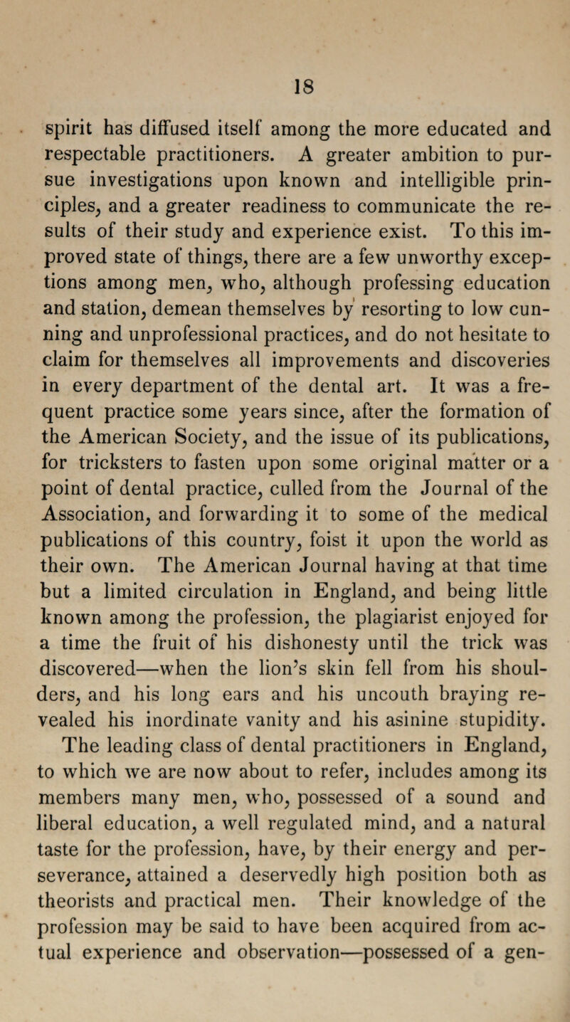 spirit has diffused itself among the more educated and respectable practitioners. A greater ambition to pur¬ sue investigations upon known and intelligible prin¬ ciples, and a greater readiness to communicate the re¬ sults of their study and experience exist. To this im¬ proved state of things, there are a few unworthy excep¬ tions among men, who, although professing education and station, demean themselves by resorting to low cun¬ ning and unprofessional practices, and do not hesitate to claim for themselves all improvements and discoveries in every department of the dental art. It was a fre¬ quent practice some years since, after the formation of the American Society, and the issue of its publications, for tricksters to fasten upon some original matter or a point of dental practice, culled from the Journal of the Association, and forwarding it to some of the medical publications of this country, foist it upon the world as their own. The American Journal having at that time but a limited circulation in England, and being little known among the profession, the plagiarist enjoyed for a time the fruit of his dishonesty until the trick was discovered—when the lion’s skin fell from his shoul¬ ders, and his long ears and his uncouth braying re¬ vealed his inordinate vanity and his asinine stupidity. The leading class of dental practitioners in England, to which we are now about to refer, includes among its members many men, who, possessed of a sound and liberal education, a well regulated mind, and a natural taste for the profession, have, by their energy and per¬ severance, attained a deservedly high position both as theorists and practical men. Their knowledge of the profession may be said to have been acquired from ac¬ tual experience and observation—possessed of a gen-