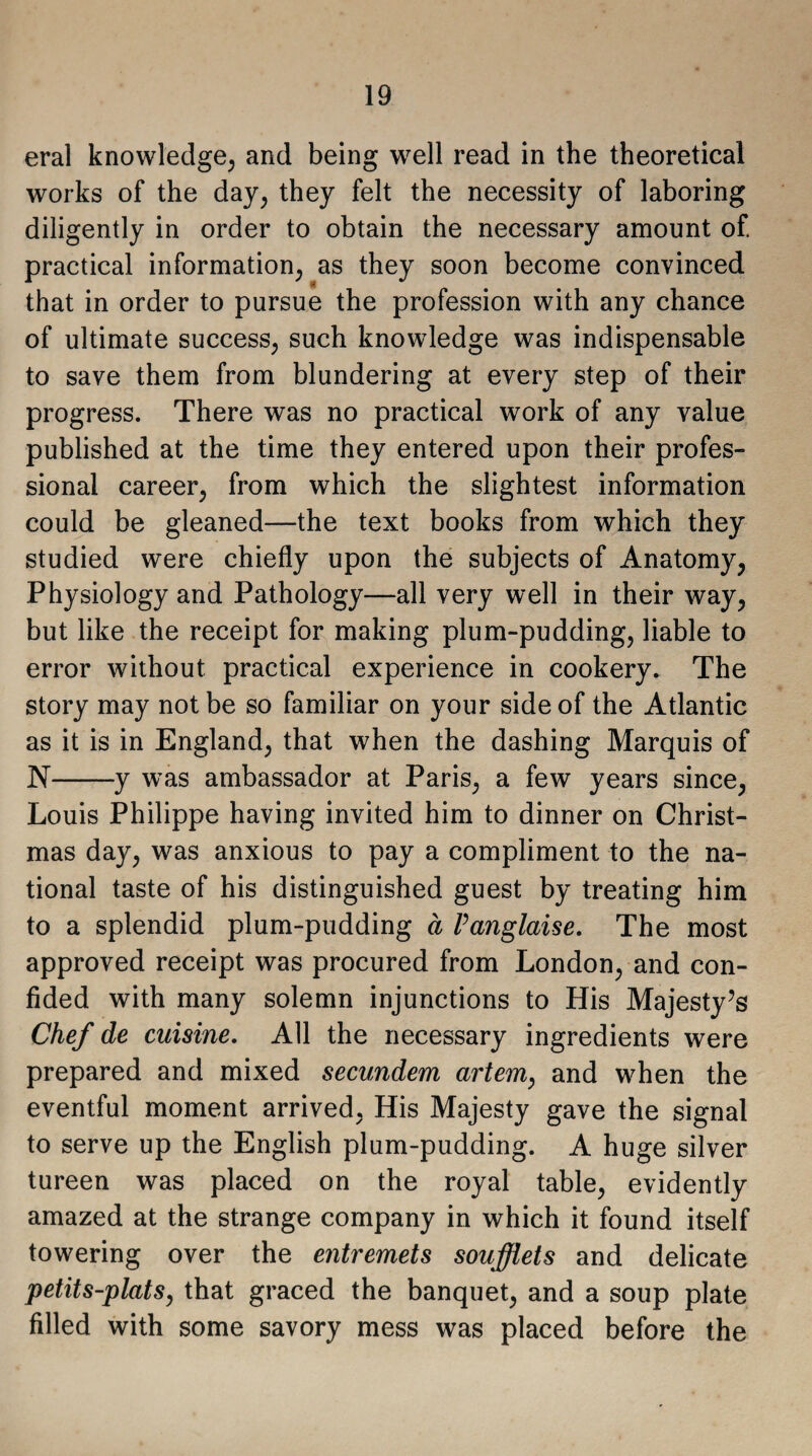 eral knowledge, and being well read in the theoretical works of the day, they felt the necessity of laboring diligently in order to obtain the necessary amount of. practical information as they soon become convinced that in order to pursue the profession with any chance of ultimate success, such knowledge was indispensable to save them from blundering at every step of their progress. There was no practical work of any value published at the time they entered upon their profes¬ sional career, from which the slightest information could be gleaned—the text books from which they studied were chiefly upon the subjects of Anatomy, Physiology and Pathology—all very well in their way, but like the receipt for making plum-pudding, liable to error without practical experience in cookery. The story may not be so familiar on your side of the Atlantic as it is in England, that when the dashing Marquis of N-y was ambassador at Paris, a few years since, Louis Philippe having invited him to dinner on Christ¬ mas day, was anxious to pay a compliment to the na¬ tional taste of his distinguished guest by treating him to a splendid plum-pudding a Panglaise. The most approved receipt was procured from London, and con¬ fided with many solemn injunctions to His Majesty’s Chef de cuisine. All the necessary ingredients were prepared and mixed secundem artem, and when the eventful moment arrived, His Majesty gave the signal to serve up the English plum-pudding. A huge silver tureen was placed on the royal table, evidently amazed at the strange company in which it found itself towering over the entremets soufflets and delicate petits-plats, that graced the banquet, and a soup plate filled with some savory mess was placed before the