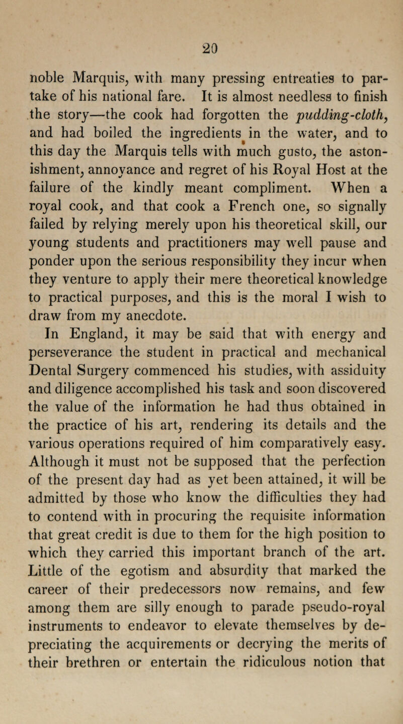 noble Marquis, with many pressing entreaties to par¬ take of his national fare. It is almost needless to finish the story—the cook had forgotten the pudding-cloth, and had boiled the ingredients in the water, and to this day the Marquis tells with much gusto, the aston¬ ishment, annoyance and regret of his Royal Host at the failure of the kindly meant compliment. When a royal cook, and that cook a French one, so signally failed by relying merely upon his theoretical skill, our young students and practitioners may well pause and ponder upon the serious responsibility they incur when they venture to apply their mere theoretical knowledge to practical purposes, and this is the moral I wish to draw from my anecdote. In England, it may be said that with energy and perseverance the student in practical and mechanical Dental Surgery commenced his studies, with assiduity and diligence accomplished his task and soon discovered the value of the information he had thus obtained in the practice of his art, rendering its details and the various operations required of him comparatively easy. Although it must not be supposed that the perfection of the present day had as yet been attained, it will be admitted by those who know the difficulties they had to contend with in procuring the requisite information that great credit is due to them for the high position to which they carried this important branch of the art. Little of the egotism and absurdity that marked the career of their predecessors now remains, and few among them are silly enough to parade pseudo-royal instruments to endeavor to elevate themselves by de¬ preciating the acquirements or decrying the merits of their brethren or entertain the ridiculous notion that