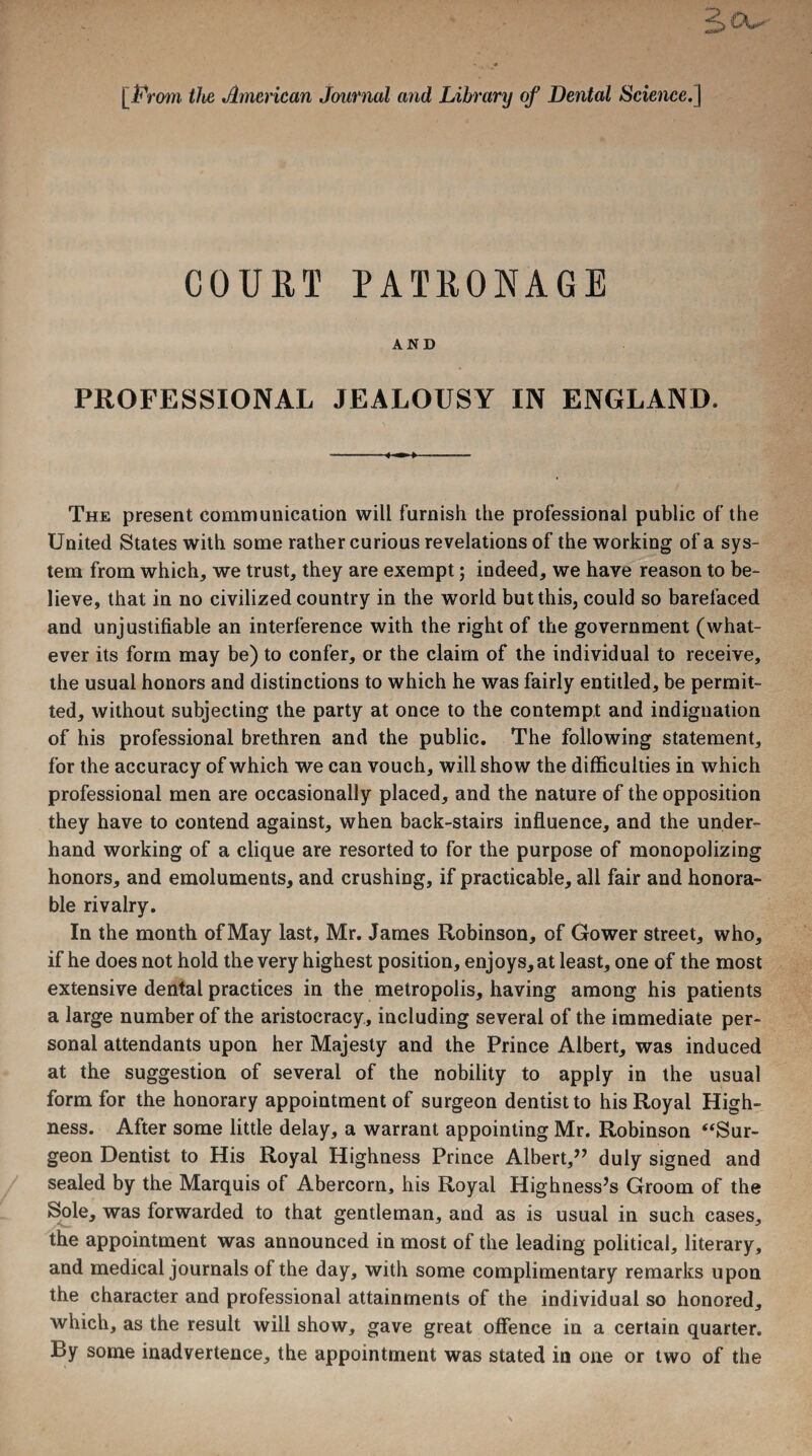 [From the American Journal and Library of Dental Science.] COURT PATRONAGE AND PROFESSIONAL JEALOUSY IN ENGLAND. The present communication will furnish the professional public of the United States with some rather curious revelations of the working of a sys¬ tem from which, we trust, they are exempt; indeed, we have reason to be¬ lieve, that in no civilized country in the world but this, could so barefaced and unjustifiable an interference with the right of the government (what¬ ever its form may be) to confer, or the claim of the individual to receive, the usual honors and distinctions to which he was fairly entitled, be permit¬ ted, without subjecting the party at once to the contempt and indignation of his professional brethren and the public. The following statement, for the accuracy of which we can vouch, will show the difficulties in which professional men are occasionally placed, and the nature of the opposition they have to contend against, when back-stairs influence, and the under¬ hand working of a clique are resorted to for the purpose of monopolizing honors, and emoluments, and crushing, if practicable, all fair and honora¬ ble rivalry. In the month ofMay last, Mr. James Robinson, of Gower street, who, if he does not hold the very highest position, enjoys, at least, one of the most extensive dental practices in the metropolis, having among his patients a large number of the aristocracy, including several of the immediate per¬ sonal attendants upon her Majesty and the Prince Albert, was induced at the suggestion of several of the nobility to apply in the usual form for the honorary appointment of surgeon dentist to his Royal High¬ ness. After some little delay, a warrant appointing Mr. Robinson “Sur¬ geon Dentist to His Royal Highness Prince Albert,” duly signed and sealed by the Marquis of Abercorn, his Royal Highness’s Groom of the Sole, was forwarded to that gentleman, and as is usual in such cases, the appointment was announced in most of the leading political, literary, and medical journals of the day, with some complimentary remarks upon the character and professional attainments of the individual so honored, which, as the result will show, gave great offence in a certain quarter. By some inadvertence, the appointment was stated in one or two of the