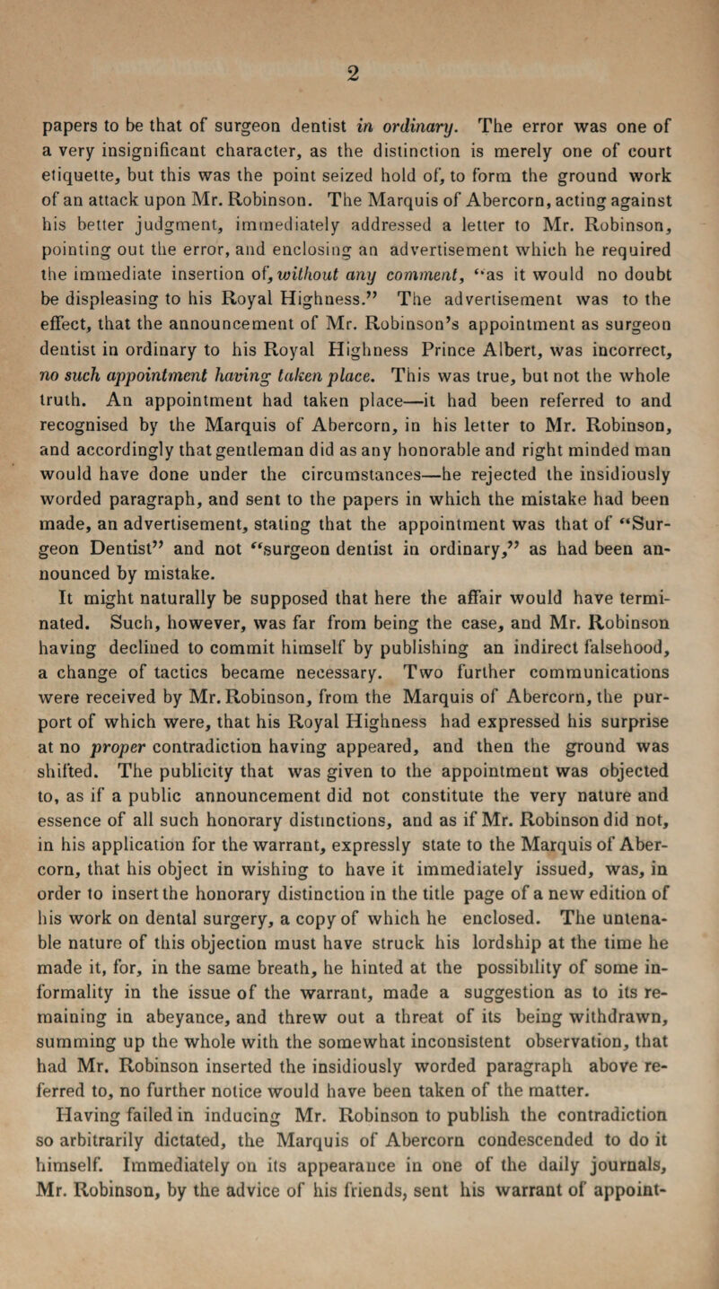 papers to be that of surgeon dentist in ordinary. The error was one of a very insignificant character, as the distinction is merely one of court etiquette, but this was the point seized hold of, to form the ground work of an attack upon Mr. Robinson. The Marquis of Abercorn, acting against his better judgment, immediately addressed a letter to Mr. Robinson, pointing out the error, and enclosing an advertisement which he required the immediate insertion of, without any comment, “as it would no doubt be displeasing to his Royal Highness.7’ The advertisement was to the effect, that the announcement of Mr, Robinson’s appointment as surgeon dentist in ordinary to his Royal Highness Prince Albert, was incorrect, no such appointment having taken place. This was true, but not the whole truth. An appointment had taken place—it had been referred to and recognised by the Marquis of Abercorn, in his letter to Mr. Robinson, and accordingly that gentleman did as any honorable and right minded man would have done under the circumstances—he rejected the insidiously worded paragraph, and sent to the papers in which the mistake had been made, an advertisement, staling that the appointment was that of “Sur¬ geon Dentist” and not “surgeon dentist in ordinary,” as had been an¬ nounced by mistake. It might naturally be supposed that here the affair would have termi¬ nated. Such, however, was far from being the case, and Mr. Robinson having declined to commit himself by publishing an indirect falsehood, a change of tactics became necessary. Two further communications were received by Mr. Robinson, from the Marquis of Abercorn, the pur¬ port of which were, that his Royal Highness had expressed his surprise at no proper contradiction having appeared, and then the ground was shifted. The publicity that was given to the appointment was objected to, as if a public announcement did not constitute the very nature and essence of all such honorary distinctions, and as if Mr. Robinson did not, in his application for the warrant, expressly state to the Marquis of Aber¬ corn, that his object in wishing to have it immediately issued, was, in order to insert the honorary distinction in the title page of a new edition of his work on dental surgery, a copy of which he enclosed. The untena¬ ble nature of this objection must have struck his lordship at the time he made it, for, in the same breath, he hinted at the possibility of some in¬ formality in the issue of the warrant, made a suggestion as to its re¬ maining in abeyance, and threw out a threat of its being withdrawn, summing up the whole with the somewhat inconsistent observation, that had Mr. Robinson inserted the insidiously worded paragraph above re¬ ferred to, no further notice would have been taken of the matter. Having failed in inducing Mr. Robinson to publish the contradiction so arbitrarily dictated, the Marquis of Abercorn condescended to do it himself. Immediately on its appearance in one of the daily journals, Mr. Robinson, by the advice of his friends, sent his warrant of appoint-