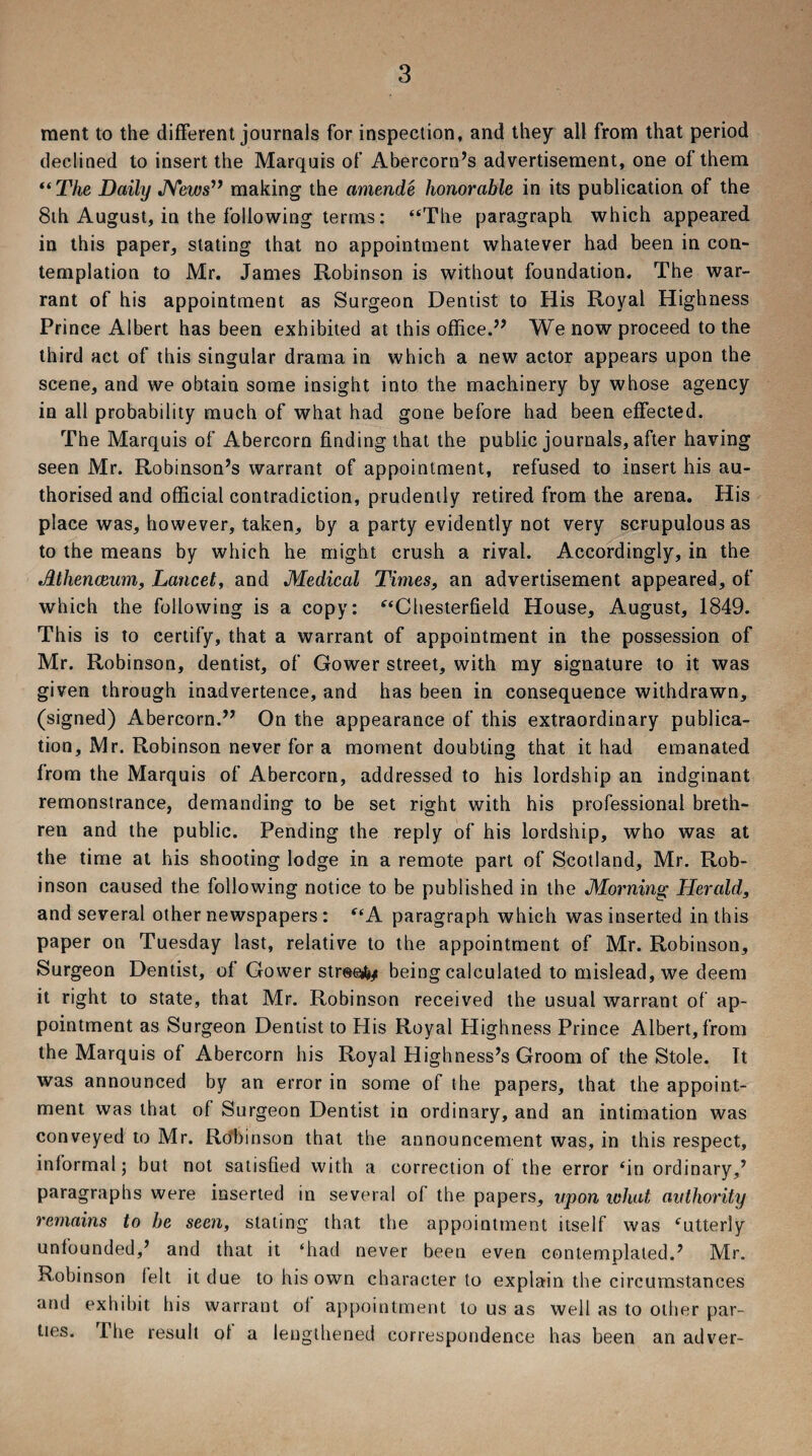 raent to the different journals for inspection, and they all from that period declined to insert the Marquis of Abercorn’s advertisement, one of them “The Daily News” making the amende honorable in its publication of the 8th August, in the following terms: “The paragraph which appeared in this paper, stating that no appointment whatever had been in con¬ templation to Mr. James Robinson is without foundation. The war¬ rant of his appointment as Surgeon Dentist to His Royal Highness Prince Albert has been exhibited at this office.” We now proceed to the third act of this singular drama in which a new actor appears upon the scene, and we obtain some insight into the machinery by whose agency in all probability much of what had gone before had been effected. The Marquis of Abercorn finding that the public journals, after having seen Mr. Robinson’s warrant of appointment, refused to insert his au¬ thorised and official contradiction, prudently retired from the arena. His place was, however, taken, by a party evidently not very scrupulous as to the means by which he might crush a rival. Accordingly, in the Athenaeum, Lancet, and Medical Times, an advertisement appeared, of which the following is a copy: “Chesterfield House, August, 1849. This is to certify, that a warrant of appointment in the possession of Mr. Robinson, dentist, of Gower street, with my signature to it was given through inadvertence, and has been in consequence withdrawn, (signed) Abercorn.” On the appearance of this extraordinary publica¬ tion, Mr. Robinson never for a moment doubting that it had emanated from the Marquis of Abercorn, addressed to his lordship an indginant remonstrance, demanding to be set right with his professional breth¬ ren and the public. Pending the reply of his lordship, who was at the time at his shooting lodge in a remote part of Scotland, Mr. Rob¬ inson caused the following notice to be published in the Morning Herald, and several other newspapers : “A paragraph which was inserted in this paper on Tuesday last, relative to the appointment of Mr. Robinson, Surgeon Dentist, of Gower street/ being calculated to mislead, we deem it right to state, that Mr. Robinson received the usual warrant of ap¬ pointment as Surgeon Dentist to His Royal Highness Prince Albert, from the Marquis of Abercorn his Royal Highness’s Groom of the Stole. It was announced by an error in some of the papers, that the appoint¬ ment was that of Surgeon Dentist in ordinary, and an intimation was conveyed to Mr. Robinson that the announcement was, in this respect, informal; but not satisfied with a correction of the error ‘in ordinary,’ paragraphs were inserted in several of the papers, upon what authority remains to be seen, stating that the appointment itself was ‘utterly unfounded,’ and that it ‘had never been even contemplated.’ Mr. Robinson ielt it due to his own character to explain the circumstances and exhibit his warrant of appointment to us as well as to other par¬ ties. The result of a lengthened correspondence has been an adver-