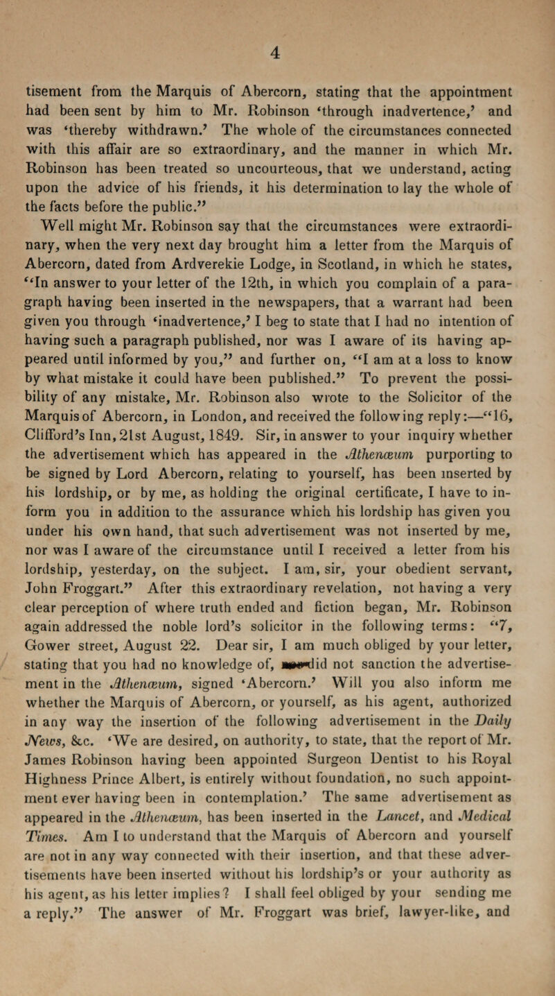 tisement from the Marquis of Abercorn, stating that the appointment had been sent by him to Mr. Robinson ‘through inadvertence,’ and was ‘thereby withdrawn.’ The whole of the circumstances connected with this affair are so extraordinary, and the manner in which Mr. Robinson has been treated so uncourteous, that we understand, acting upon the advice of his friends, it his determination to lay the whole of the facts before the public.” Well might Mr. Robinson say that the circumstances were extraordi¬ nary, when the very next day brought him a letter from the Marquis of Abercorn, dated from Ardverekie Lodge, in Scotland, in which he states, “In answer to your letter of the 12th, in which you complain of a para¬ graph having been inserted in the newspapers, that a warrant had been given you through ‘inadvertence,’ I beg to state that I had no intention of having such a paragraph published, nor was I aware of its having ap¬ peared until informed by you,” and further on, “I am at a loss to know by what mistake it could have been published.” To prevent the possi¬ bility of any mistake, Mr. Robinson also wrote to the Solicitor of the Marquis of Abercorn, in London, and received the following reply:—“16, Clifford’s Inn, 2lst August, 1849. Sir, in answer to your inquiry whether the advertisement which has appeared in the Athenaeum purporting to be signed by Lord Abercorn, relating to yourself, has been inserted by his lordship, or by me, as holding the original certificate, I have to in¬ form you in addition to the assurance which his lordship has given you under his own hand, that such advertisement was not inserted by me, nor was I aware of the circumstance until I received a letter from his lordship, yesterday, on the subject. I am, sir, your obedient servant, John Froggart.” After this extraordinary revelation, not having a very clear perception of where truth ended and fiction began, Mr. Robinson again addressed the noble lord’s solicitor in the following terms: “7, Gower street, August 22. Dear sir, I am much obliged by your letter, stating that you had no knowledge of, j*wn:lid not sanction the advertise¬ ment in the Athenaeum, signed ‘Abercorn.’ Will you also inform me whether the Marquis of Abercorn, or yourself, as his agent, authorized in any way the insertion of the following advertisement in the Daily News, 8cc. ‘We are desired, on authority, to state, that the report of Mr. James Robinson having been appointed Surgeon Dentist to his Royal Highness Prince Albert, is entirely without foundation, no such appoint¬ ment ever having been in contemplation.’ The same advertisement as appeared in the Athenaeum, has been inserted in the Lancet, and Medical Times. Am I to understand that the Marquis of Abercorn and yourself are not in any way connected with their insertion, and that these adver¬ tisements have been inserted without his lordship’s or your authority as his agent, as his letter implies? I shall feel obliged by your sending me a reply.” The answer of Mr. Froggart was brief, lawyer-like, and