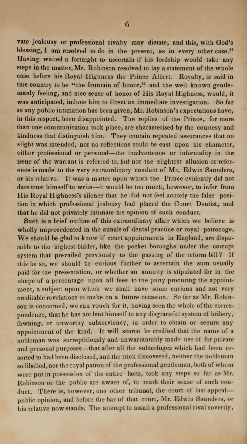 vate jealousy or professional rivalry may dictate, and this, with God’s blessing, I am resolved to do in the present, as in every other case.” Having waited a fortnight to ascertain if his lordship would take any steps in the matter, Mr. Robinson resolved to lay a statement of the whole case before his Royal Highness the Prince Albert. Royalty, is said in this country to be “the fountain of honor,” and the well known gentle¬ manly feeling, and nice sense of honor of His Royal Highness, would, it was anticipated, induce him to direct an immediate investigation. So far as any public intimation has been given, Mr. Robinson’s expectations have, in this respect, been disappointed. The replies of the Prince, for more than one communication took place, are characterised by the courtesy and kindness that distinguish him. They contain repeated assurances that no slight was intended, nor no reflections could be cast upon his character, either professional or personal—the inadvertence or informality in the issue of the warrant is referred to, but not the slightest allusion or refer¬ ence is made to the very extraordinary conduct of Mr. Edwin Saunders, or his relative. It was a matter upon which the Prince evidently did not dare trust himself to write—it would be too much, however, to infer from His Royal Highness’s silence that he did not feel acutely the false posi¬ tion in which professional jealousy had placed the Court Dentist, and that he did not privately intimate his opinion of such conduct. Such is a brief outline of this extraordinary affair which we believe is wholly unprecedented in the annals of dental practice or royal patronage. We should be glad to know if court appointments in England, are dispo¬ sable to the highest bidder, like the pocket boroughs under the corrupt system that prevailed previously to the passing of the reform bill? If this be so, we should be curious further to ascertain the sum usually paid for the presentation, or whether an annuity is stipulated for in the shape of a percentage upon all fees to the party procuring the appoint¬ ment, a subject upon which we shall have some curious and not very creditable revelations to make on a future occasion. So far as Mr. Robin¬ son is concerned, we can vouch for it, having seen the whole of the corres¬ pondence, that he has not lent himself to any disgraceful system of bribery, fawning, or unworthy subserviency, in order to obtain or secure any appointment of the kind. It will scarce be credited that the name of a nobleman was surreptitiously and unwarrantably made use of for private and personal purposes—that after all the subterfuges which had been re¬ sorted to had been disclosed, and the trick discovered, neither the nobleman so libelled, nor the royal patron of the professional gentleman, both of whom were putin possession of the entire facts, took any steps so far as Mr. Robinson or the public are aware of, to mark their sense of such con¬ duct. There is, however, one other tribunal, the court of last appeal— public opinion, and before the bar of that court, Mr. Edwin Saunders, or his relative now stands. The attempt to assail a professional rival covertly,