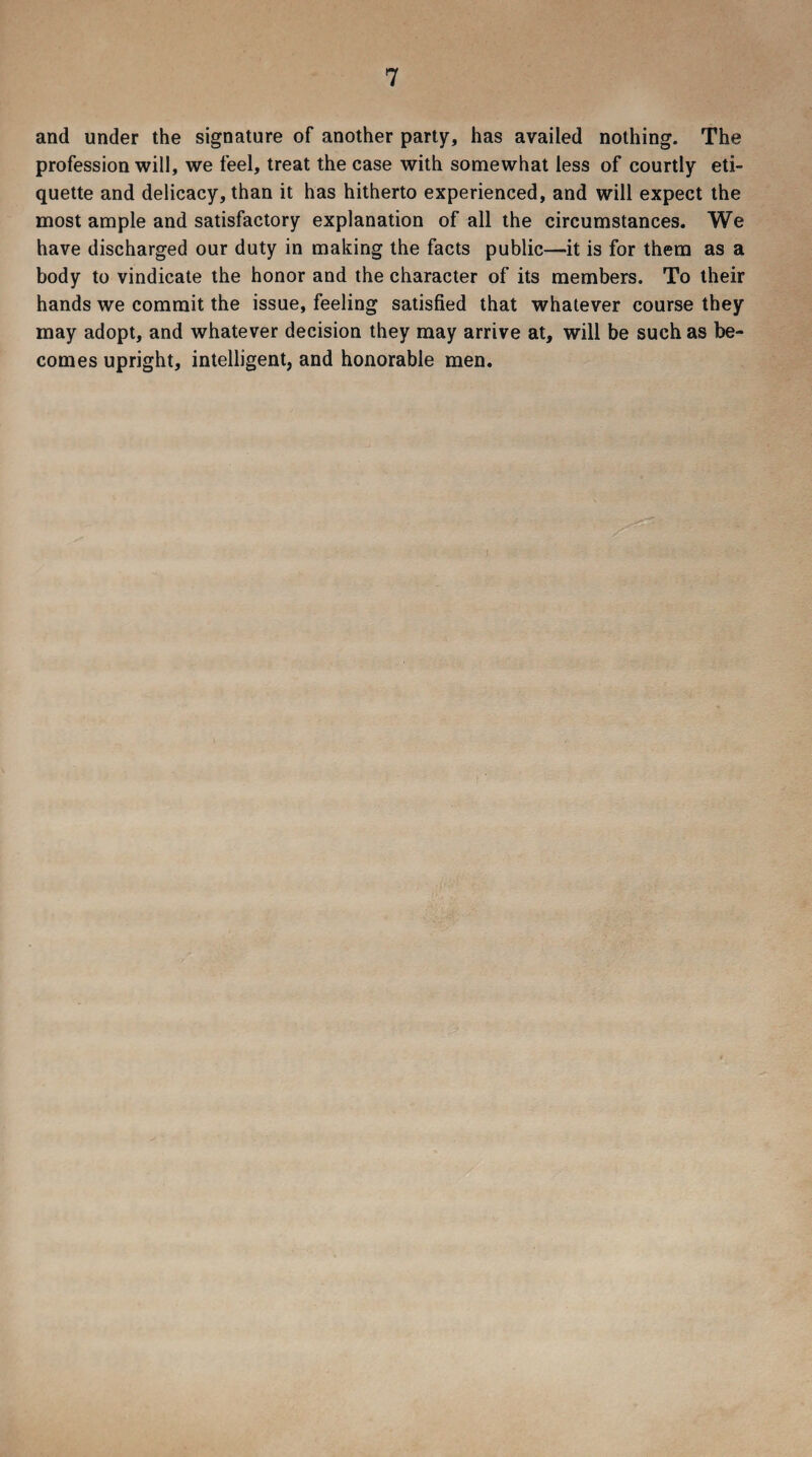 and under the signature of another party, has availed nothing. The profession will, we feel, treat the case with somewhat less of courtly eti¬ quette and delicacy, than it has hitherto experienced, and will expect the most ample and satisfactory explanation of all the circumstances. We have discharged our duty in making the facts public—it is for them as a body to vindicate the honor and the character of its members. To their hands we commit the issue, feeling satisfied that whatever course they may adopt, and whatever decision they may arrive at, will be such as be¬ comes upright, intelligent, and honorable men.