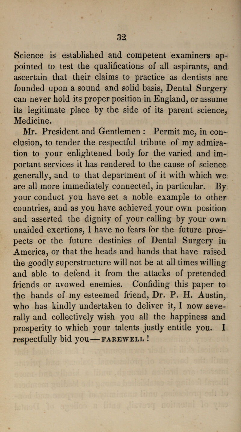 Science is established and competent examiners ap¬ pointed to test the qualifications of all aspirants, and ascertain that their claims to practice as dentists are founded upon a sound and solid basis, Dental Surgery can never hold its proper position in England, or assume its legitimate place by the side of its parent science, Medicine. Mr. President and Gentlemen : Permit me, in con¬ clusion, to tender the respectful tribute of my admira¬ tion to your enlightened body for the varied and im¬ portant services it has rendered to the cause of science generally, and to that department of it with which we are all more immediately connected, in particular. By your conduct you have set a noble example to other countries, and as you have achieved your own position and asserted the dignity of your calling by your own unaided exertions, I have no fears for the future pros¬ pects or the future destinies of Dental Surgery in America, or that the heads and hands that have raised the goodly superstructure will not be at all times willing and able to defend it from the attacks of pretended friends or avowed enemies. Confiding this paper to the hands of my esteemed friend, Dr. P. H. Austin, who has kindly undertaken to deliver it, I now seve¬ rally and collectively wish you all the happiness and prosperity to which your talents justly entitle you. I respectfully bid you—farewell !