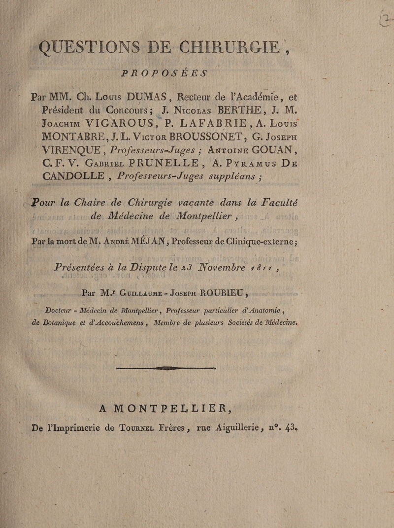 ; QUESTIONS DE CHIRURGIE ; PROPOSÉES Par MM. Ch. Louis DUMAS, Recteur de l’Académie, et Président du Concours ; J. Nicolas BERTHE, J. M. Joachim VIGAROUS, P. L AFABRIE , A. Louis MONTABRE, J. L. Victor BROUSSONET, G. Joseph VIRENQUE 5 Professeurs-Juges ; Antoine GOUAN , C. F. V. Gabriel PRUNELLE ? A. Pyramus De CANDOLLE , Professeurs-Juges suppléans ; Pour la Chaire de Chirurgie vacante dans la Faculté de Médecine de Montpellier, Par la mort de M. àndké MÉJÂN, Professeur de Clinique-externe ; Présentées a la Dispute le *3 Novembre i 811 , Par M.r Guillaume - Joseph ROUBIEU , Docteur - Médecin de Montpellier, Professeur particulier d'Anatomie , de Botanique et d’Accouchemens y Membre de plusieurs Sociétés de Médecine. A MONTPELLIER, De l'Imprimerie de Tournel Frères, rue Aiguillerie, n°. 43*