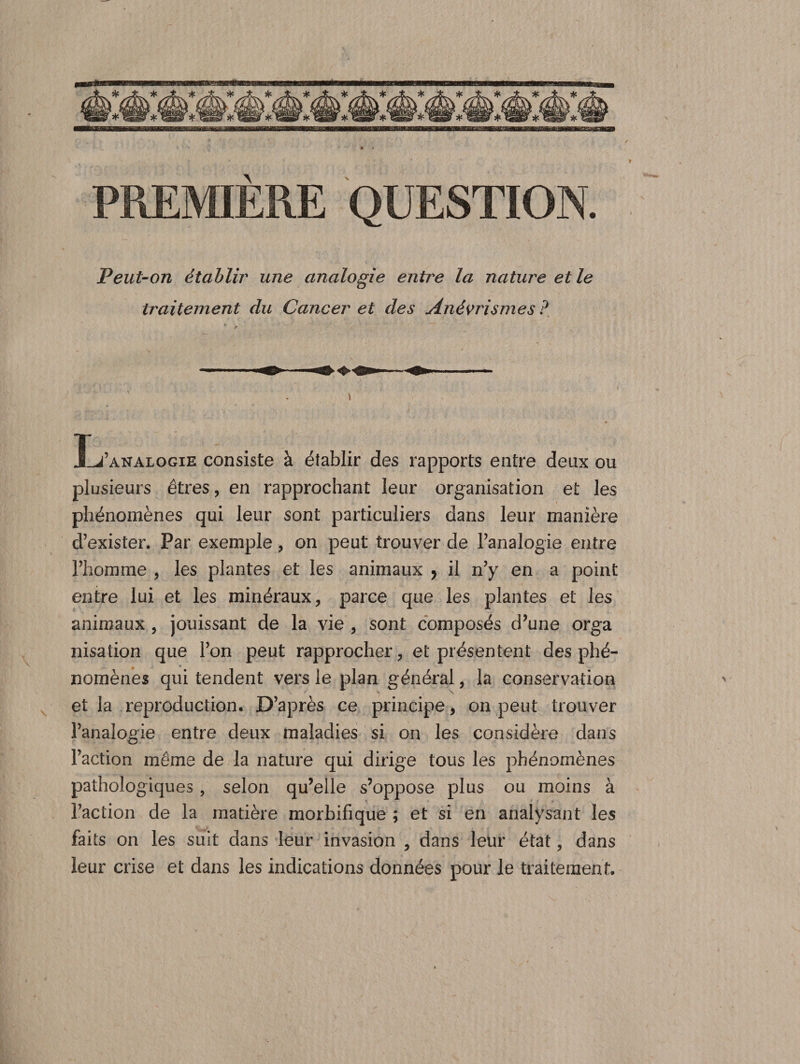 PREMIERE QUESTION. Peut-on établir une analogie entre la nature et le traitement du Cancer et des Anévrismes ? s Ïj’analogie consiste à établir des rapports entre deux ou plusieurs êtres, en rapprochant leur organisation et les phénomènes qui leur sont particuliers dans leur manière d’exister. Par exemple, on peut trouver de l’analogie entre l’homme , les plantes et les animaux , il n’y en a point entre lui et les minéraux , parce que les plantes et les animaux , jouissant de la vie , sont composés d’une orga nisation que l’on peut rapprocher, et présentent des phé- 0  nomènes qui tendent vers le plan général, la conservation et la reproduction. D’après ce principe, on peut trouver l’analogie entre deux maladies si on les considère dans l’action même de la nature qui dirige tous les phénomènes pathologiques , selon qu’elle s’oppose plus ou moins à l’action de la matière morbifique ; et si en analysant les faits on les suit dans leur invasion , dans leur état, dans leur crise et dans les indications données pour le traitement.