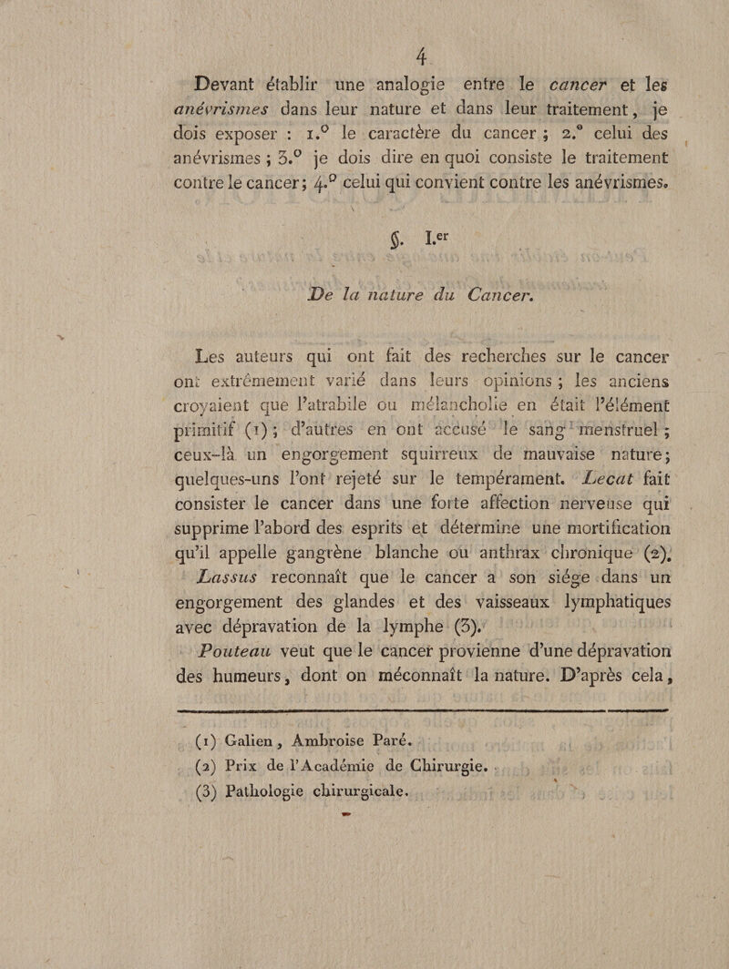 Devant établir une analogie entre le cancer et les anévrismes dans leur nature et clans leur traitement, je dois exposer : i.° le caractère du cancer ; 2.0 celui des anévrismes ; 3.° je dois dire en quoi consiste le traitement contre le cancer; celui qui convient contre les anévrismes. §. I.er De la nature du Cancer. Les auteurs qui ont fait des recherches sur le cancer ont extrêmement varié dans leurs opinions ; les anciens croyaient que Patrabile ou rnélanchoüe en était Pélément primitif (1); d’autres en ont accusé le sang menstruel ; ceux-là un engorgement squirreux de mauvaise nature; quelques-uns Pont rejeté sur le tempérament. Lecat fait consister le cancer dans une forte affection nerveuse qui supprime l’abord des esprits et détermine une mortification qu’il appelle gangrène blanche ou anthrax chronique (2). Lassus reconnaît que le cancer a son siège dans un engorgement des glandes et des vaisseaux lymphatiques avec dépravation de la lymphe (3). Fouteau veut que le cancer provienne d’une dépravation des humeurs, dont on méconnaît la nature. D’après cela, (1) Galien, Ambroise Paré. (2) Prix de l’Académie de Chirurgie. (3) Pathologie chirurgicale.