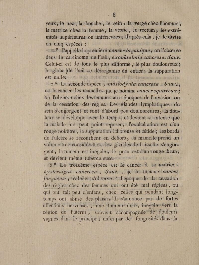 yeux, le nez , la bouche , le sein 9 la verge chez l’homme f la matrice chez la femme, la vessie, le rectum ? les extré¬ mités supérieures ou inférieures ; d’après cela , je le divise en cinq espèces : 1. p J’appelle la première cancer organique y on l’observe dans le carcinome de l’œil, exophtalmia cancrosa. Sauv. Celui-ci est de tous le plus difforme, le plus douloureux ; le globe kde l’œil se désorganise en entier ; la suppuration est nulle* 2. ° La seconde espèce ^ maslodjnia cancrosa ^ Sauv. 9 est le cancer des mamelles que je nomme cancer squirreux ; ôn l’observe chez les femmes aux époques de l’invasion ou de la cessation des règles. Les glandes lymphatiques du sein s’engorgent et sont cî’abord peu douloureuses ? la dou¬ leur se développe avec le temps , et devient si intense que la malade ne peut point reposer; l’exulcération est d’un rouge noirâtre , la suppuration ichoreuse et fétide ; les bords de l’ulcère se recourbent en dehors y la mamelle prend un volume très-considérable ; les glandes de l’aisselle s’engor¬ gent; la tumeur est inégale 7 la peau est d’un rouge brun* et devient même tuberculeuse. 5.° La troisième espèce est le cancer à la matrice , hj steralgia cancrosa 9 Sauv. , je le nomme, cancer fongueux ; celui-ci s’observe à l’époque de la cessation des règles chez des femmes qui ont été mal réglées, ou qui ont fait peu d’enfans , chez celles qui pendant long¬ temps ont abusé des plaisirs. Il s’annonce par de fortes affections nerveuses , une tumeur dure, inégale vers la région de l’utérus , souvent accompagnée de douleurs vagues dans le principe ; enfin par des fongosités dans la / /