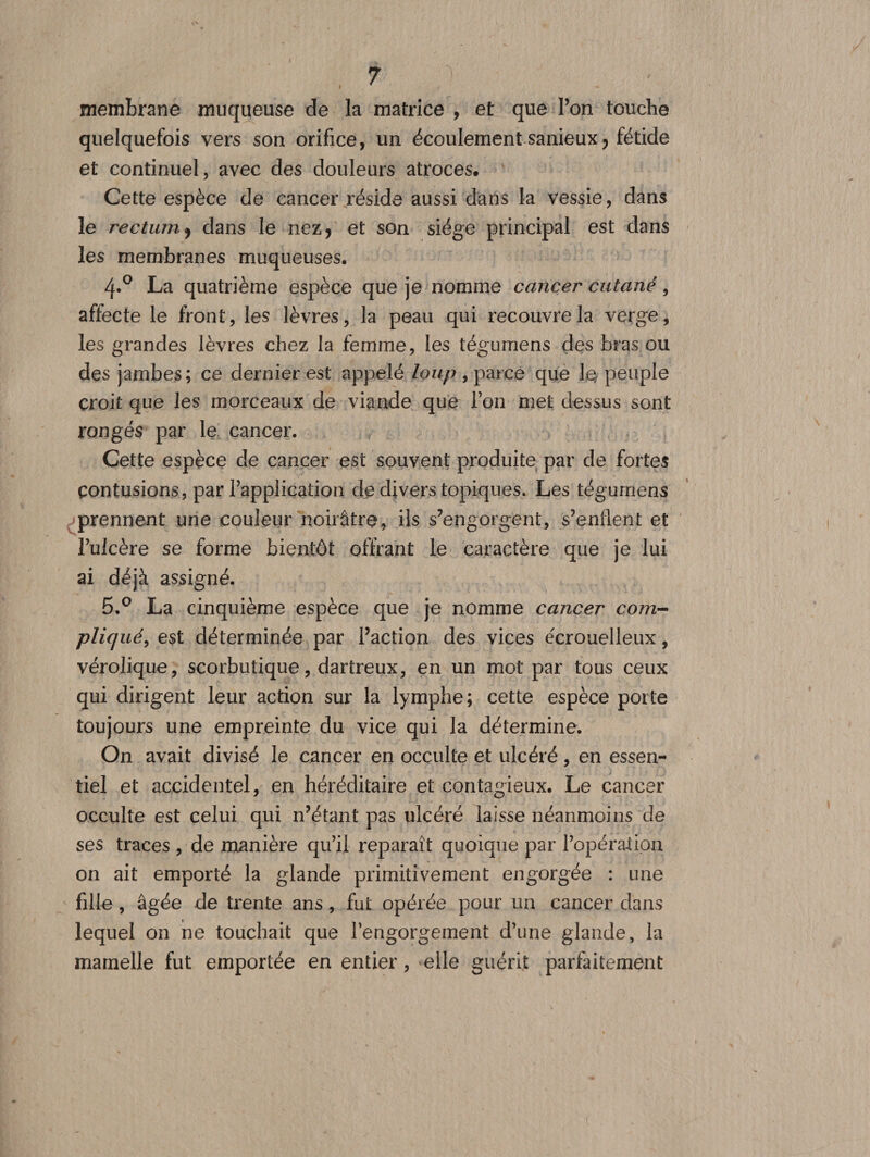 » membrane muqueuse de la matrice , et que l’on touche quelquefois vers son orifice, un écoulement sanieux ? fétide et continuel, avec des douleurs atroces. Cette espèce de cancer réside aussi dans la vessie, dans le rectum 9 dans le nez&gt; et son siège principal est dans les membranes muqueuses. 4.0 La quatrième espèce que je nomme cancer cutané, affecte le front, les lèvres, la peau qui recouvre la verge, les grandes lèvres chez la femme, les tégumens des bras ou des jambes; ce dernier est appelé loup , parce que le, peuple croit que les morceaux de viande que l’on met dessus sont rongés par le cancer. Cette espèce de cancer est souvent produite par de fortes contusions, par l’application de divers topiques. Les tégurnens prennent une couleur noirâtre, ils s’engorgent, s’enflent et l’ulcère se forme bientôt offrant le caractère que je lui ai déjà assigné. 5.° La cinquième espèce que je nomme cancer coin- plicpié, est déterminée par Faction des vices écrouelleux, vérolique, scorbutique, dartreux, en un mot par tous ceux qui dirigent leur action sur la lymphe; cette espèce porte toujours une empreinte du vice qui la détermine. On avait divisé le cancer en occulte et ulcéré, en essen¬ tiel et accidentel, en héréditaire et contagieux. Le cancer occulte est celui qui n’étant pas ulcéré laisse néanmoins de ses traces , de manière qu’il reparaît quoique par l’opération on ait emporté la glande primitivement engorgée : une fille, âgée de trente ans, fut opérée pour un cancer dans lequel on ne touchait que l’engorgement d’une glande, la mamelle fut emportée en entier, elle guérit parfaitement