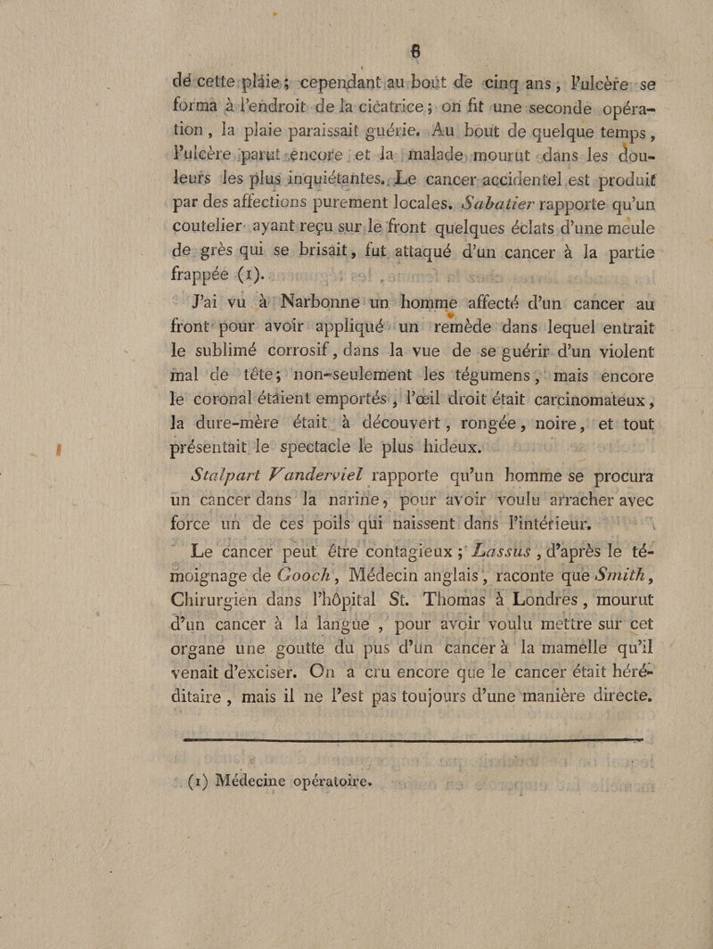 dé cette plaie ; cependant au bout de cinq ans , l’ulcère se forma à Pendroit de la cicatrice ; on fit une seconde opéra¬ tion , la plaie paraissait guérie. Au bout de quelque temps, Pulcère parut encore et la malade mourut dans les dou¬ leurs les plus inquiétantes. Le cancer accidentel est produit par des affections purement locales. Sabatier rapporte qu’un coutelier ayant reçu sur le front quelques éclats d’une meule de grès qui se brisait, fut attaqué d’un cancer à la partie frappée (i). J’ai vu à Narbonne un homme affecté d’un cancer au front pour avoir appliqué un remède dans lequel entrait le sublimé corrosif, dans la vue de se guérir d’un violent mal de tête; non-seulement les tégumens, mais encore le coronal étaient emportés * l’œil droit était carcinomateux &gt; la dure-mère était à découvert, rongée, noire, et tout présentait le spectacle le plus hideux. Stalpart Vanderviel rapporte qifun homme se procura un cancer dans la narine ? pour avoir voulu arracher avec force un de ces poils qui naissent dans l’intérieur. Le cancer peut être contagieux ; Lassus , d’après le té¬ moignage de GooeJi, Médecin anglais , raconte que Smith 9 Chirurgien dans l’hôpital St. Thomas à Londres, mourut d’un cancer à la langue , pour avoir voulu mettre sur cet organe une goutte du pus d’un cancer à la mamelle qu’il venait d’exciser. On a cm encore que le cancer était héré¬ ditaire , mais il ne Fest pas toujours d’une manière directe. (i) Médecine opératoire.