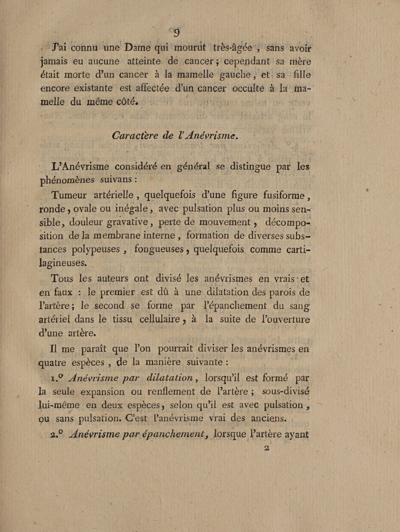 Pai connu une Dame qui mourut très-âgée y sans avoir jamais eu aucune atteinte de cancer ; cependant sa mère était morte d’un cancer à la mamelle gauche, et sa fille encore existante est affectée d’un cancer occulte à la ma¬ melle du même côté. Caractère de VAnévrisme. L’Anévrisme considéré en général se distingue par les phénomènes suivans : Tumeur artérielle , quelquefois d’une figure fusiforme, ronde ? ovale ou inégale , avec pulsation plus ou moins sen^ sible, douleur gravative, perte de mouvement , décompo¬ sition de la membrane interne , formation de diverses subs¬ tances polypeuses , fongueuses ? quelquefois comme carti¬ lagineuses. Tous les auteurs ont divisé les anévrismes en vrais*et en faux : le premier est dû à une dilatation des parois de l’artère; le second se forme par l’épanchement du sang artériel dans le tissu cellulaire y à la suite de l’ouverture d’une artère. Il me paraît que l’on pourrait diviser les anévrismes en quatre espèces , de la manière suivante : i.° Anévrisme par dilatation > lorsqu’il est formé par la seule expansion ou renflement de l’artère ; sous-divisé lui-même en deux espèces, selon qu’il est avec pulsation , ou sans pulsation. C’est l’anévrisme vrai des anciens. 2.0 Anévrisme par épanchement9 lorsque l’artère ayant 2