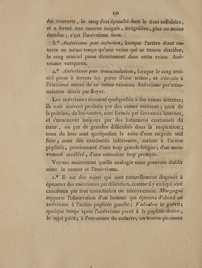 ÏO été couverte , le sang s’est épanché dans le tissu cellulaire 9 et a formé une tumeur inégale, irrégulière, plus ou moins étendue ; c’est l’anévrisme faux, 3.° Anévrisme par infusion, lorsque l’artère étant ou¬ verte en même temps qu’une veine qui se trouve derrière, le sang artériel passe directement dans cette veine. Ané¬ vrisme variqueux. 4*° Anévrisme par transsudation, lorsque le sang arté¬ riel passe à travers les pores d’une artère, et s’écoule à l’extérieur autour de ce même vaisseau. Anévrisme par trans¬ sudation décrit par Boyer. Les anévrismes tiennent quelquefois à des causes internes; ils sont souvent produits par des causes externes ; ceux de la poitrine, du bas-ventre, sont formés par des causes internes, et s’annoncent toujours par des battemens continuels du cœur , ou par de grandes difficultés dans la respiration ; ceux du bras sont quelquefois la suite d’une saignée mal faite y ceux des extrémités inférieures, surtout à l’artère poplitée , proviennent d’une trop grande fatigue , d’un mou¬ vement accéléré , d’une extension trop prompte. Voyons maintenant quelle analogie nous pourrons établir entre le cancer et l’anévrisme. i.° Il est des sujets qui sont naturellement disposés à éprouver des anévrismes par dilatation, comme il y en a qui sont cancéreux par leur constitution ou idiosyncrasie. Morgagni rapporte l’observation d’un homme qui éprouva d’abord un anévrisme à l’artère poplitée gauche; Valsalva le guérit; quelque temps après l’anévrisme parut à la poplitée droite , le sujet périt; à l’ouverture du cadavre, on trouva plusieurs