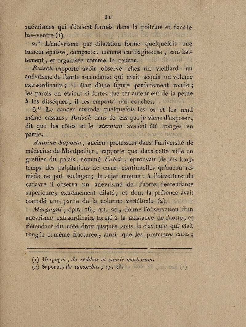 anévrismes qui s’étaient formés dans la poitrine et dans le bas-ventre (i). 2.0 L’anévrisme par dilatation forme quelquefois une tumeur épaisse, compacte , comme cartilagineuse , sans bat¬ tement, et organisée comme le cancer. Ruisch rapporte avoir observé chez un vieillard un anévrisme de l’aorte ascendante qui avait acquis un volume extraordinaire ; il était d’une figure parfaitement ronde ; les parois en étaient si fortes que cet auteur eut de la peine à les disséquer , il les emporta par couches. 3.° Le cancer corrode quelquefois les os et les rend même cassans; Ruisch dans le cas que je viens d’exposer, dit que les côtes et le sternum avaient été rongés en partie* Antoine Saporta, ancien professeur dans l’université de médecine de Montpellier , rapporte que dans cette ville un greffier du palais, nommé Fahri , éprouvait depuis long¬ temps des palpitations de cœur continuelles qu’aucun re¬ mède ne put soulager ; le sujet mourut : à l’ouverture du cadavre il observa un anévrisme de l’aorte descendante supérieure, extrêmement dilaté, et dont la présence avait corrodé une partie de la colonne vertébrale (2). Morgcigni , épit. 18 , art. 26, donne l’observation d’un anévrisme extraordinaire formé à la naissance de l’aorte, et s’étendant du côté droit jusques sous la clavicule qui était rongée et même fracturée , ainsi que les premières côtes ; (1) Morgagni, de sedibus et causis morborum. (2) Saporta jde tumoribus , op. ^3.