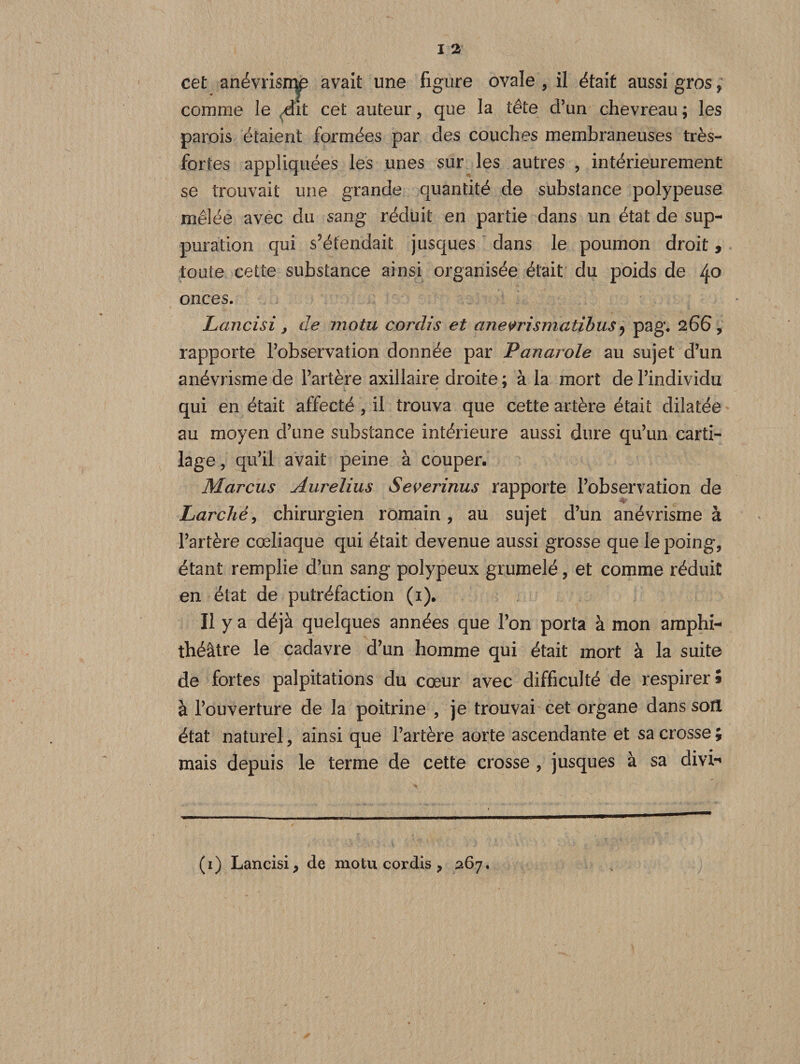 * T A ° comme le Ait cet auteur, que la tete d’un chevreau ; les parois étaient formées par des couches membraneuses très- fortes appliquées les unes sur les autres , intérieurement se trouvait une grande quantité de substance polypeuse mêlée avec du sang réduit en partie dans un état de sup¬ puration qui s’étendait jusques dans le poumon droit, toute cette substance ainsi organisée était du poids de 4° onces. Lancisi, de motu cordis et anevrismatibus ? pag. 266, rapporte l’observation donnée par Panai oie au sujet d’un anévrisme de l’artère axillaire droite ; à la mort de l’individu qui en était affecté , il trouva que cette artère était dilatée au moyen d’une substance intérieure aussi dure qu’un carti¬ lage , qu’il avait peine à couper. Marcus Aurelius Severinus rapporte l’observation de Larché, chirurgien romain, au sujet d’un anévrisme à l’artère cœliaque qui était devenue aussi grosse que le poing, étant remplie d’un sang polypeux grumelé, et comme réduit en état de putréfaction (1). Il y a déjà quelques années que l’on porta à mon amphi¬ théâtre le cadavre d’un homme qui était mort à la suite de fortes palpitations du cœur avec difficulté de respirer® à l’ouverture de la poitrine , je trouvai cet organe dans son état naturel, ainsi que l’artère aorte ascendante et sa crosse ; mais depuis le terme de cette crosse , jusques à sa divi- (1) Lancisi, de motu cordis &gt; 267.