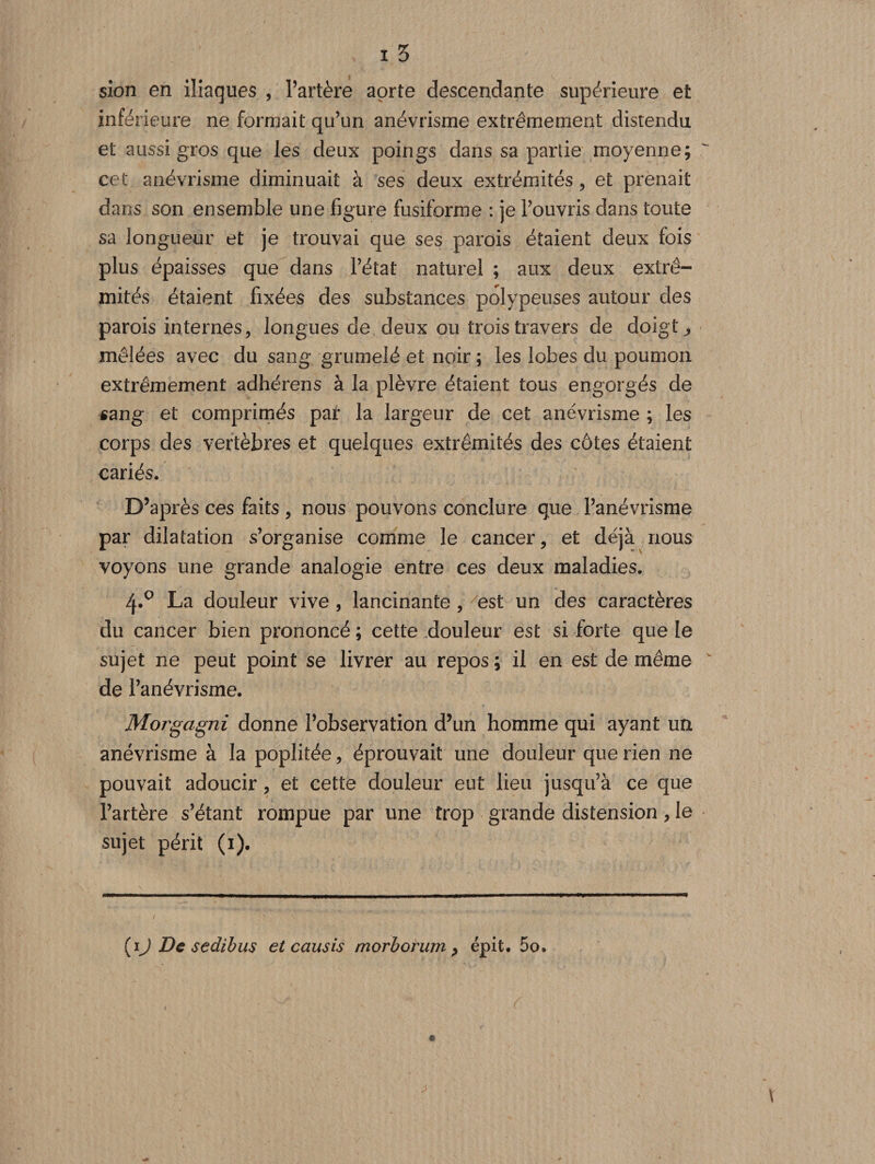 sion en iliaques , l’artère aorte descendante supérieure et inférieure ne formait qu’un anévrisme extrêmement disrendu et aussi gros que les deux poings dans sa partie moyenne; cet anévrisme diminuait à ses deux extrémités , et prenait dans son ensemble une figure fusiforme : je l’ouvris dans toute sa longueur et je trouvai que ses parois étaient deux fois plus épaisses que dans l’état naturel ; aux deux extré¬ mités étaient fixées des substances polypenses autour des parois internes, longues de deux ou trois travers de doigta mêlées avec du sang grumelé et noir ; les lobes du poumon extrêmement adhérens à la plèvre étaient tous engorgés de sang et comprimés paf la largeur de cet anévrisme ; les corps des vertèbres et quelques extrémités des côtes étaient cariés. D’après ces faits , nous pouvons conclure que l’anévrisme par dilatation s’organise comme le cancer, et déjà nous voyons une grande analogie entre ces deux maladies. 4.° La douleur vive , lancinante , est un des caractères du cancer bien prononcé ; cette douleur est si forte que le sujet ne peut point se livrer au repos ; il en est de même de l’anévrisme. Morgagni donne l’observation d’un homme qui ayant un anévrisme à la poplitée, éprouvait une douleur que rien ne pouvait adoucir , et cette douleur eut lieu jusqu’à ce que l’artère s’étant rompue par une trop grande distension, le sujet périt (i). (iJ De sedibus et causis morborum &gt; épit. 5o. \