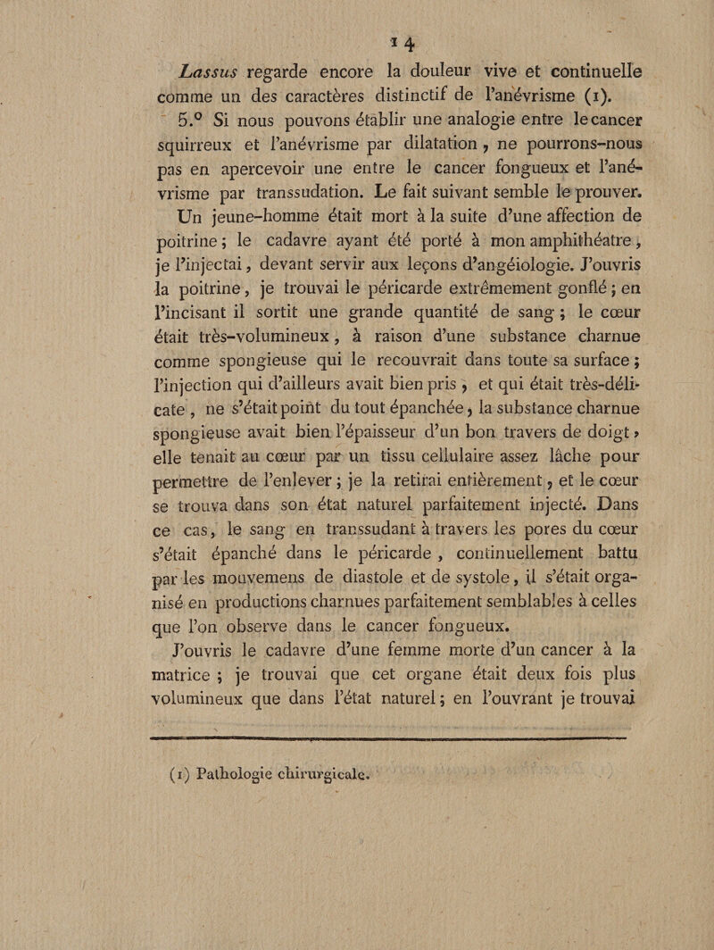 *4 Lassus regarde encore la douleur vive et continuelle comme un des caractères distinctif de l’anévrisme (i). 5.° Si nous pouvons établir une analogie entre le cancer squirreux et l’anévrisme par dilatation ? ne pourrons-nous pas en apercevoir une entre le cancer fongueux et l’ané- vrisme par transsudation. Le fait suivant semble le prouver. Un jeune-homme était mort à la suite d’une affection de poitrine ; le cadavre ayant été porté à mon amphithéâtre, je l’injectai , devant servir aux leçons d’angéiologie. J’ouvris la poitrine, je trouvai le péricarde extrêmement gonflé ; en l’incisant il sortit une grande quantité de sang ; le cœur était très-volumineux, à raison d’une substance charnue comme spongieuse qui le recouvrait dans toute sa surface ; l’injection qui d’ailleurs avait bien pris &gt; et qui était très-déli¬ cate , ne s’était point du tout épanchée* la substance charnue spongieuse avait bien l’épaisseur d’un bon travers de doigt &gt; elle tenait au cœur par un tissu cellulaire assez lâche pour permettre de l’enlever ; je la retirai entièrement * et le cœur se trouva dans son état naturel parfaitement injecté. Dans ce cas, le sang en transsudant à travers les pores du cœur s’était épanché dans le péricarde , continuellement battu par les mouvemens de diastole et de systole, il s’était orga¬ nisé en productions charnues parfaitement semblables à celles que l’on observe dans le cancer fongueux. J’ouvris le cadavre d’une femme morte d’un cancer à la matrice ; je trouvai que cet organe était deux fois plus volumineux que dans l’état naturel ; en l’ouvrant je trouvai (i) Pathologie chirurgicale.