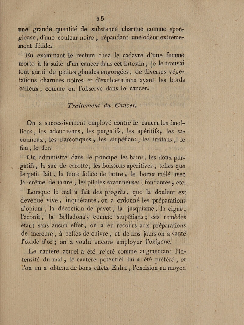 une grande quantité de substance charnue comme spon¬ gieuse, d’une couleur noire , répandant une odeur extrême¬ ment fétide. En examinant le rectum chez le cadavre d’une femme morte à la suite d’un cancer dans cet intestin, je le trouvai tout garni de petites glandes engorgées, de diverses végé¬ tations charnues noires et d’exulcérations ayant les bords calleux, comme on l’observe dans le cancer. Traitement du Cancer. On a successivement employé contre le cancer les émoi- liens, les adoucissans, les purgatifs, les apéritifs, les sa¬ vonneux , les narcotiques , les stupéfians, les irritans , le feu, le fer. On administre dans le principe les bains, les doux pur¬ gatifs, le suc de carotte, les boissons apéritives, telles que le petit lait , la terre foliée de tartre, le borax mêlé avec la crème de tartre , les pilules savonneuses , fondantes, etc. Lorsque le mal a fait des progrès, que la douleur est devenue vive, inquiétante, on a ordonné les préparations d’opium, la décoction de pavot, la jusquiame, la ciguë, l’aconit, la belladona, comme stupéfians ; ces remèdes étant sans aucun effet, on a eu recours aux préparations de mercure, à celles de cuivre , et de nos jours on a vanté l’oxide d’or ; on a voulu encore employer l’oxigène. Le cautère actuel a été rejeté comme augmentant l’in¬ tensité du mal , le cautère potentiel lui a été préféré , et l’on en a obtenu de bons effets. Enfin, l’excision au moyen