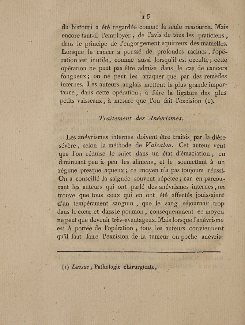 du bistouri a été regardée comme la seule ressource. Mais encore faut-il l'employer ? de l'avis de tous les praticiens , dans le principe de rengorgeraient squirreux des mamelles. Lorsque le cancer a poussé de profondes racines , l'opé¬ ration est inutile, comme aussi lorsqu'il est occulte; cette opération ne peut pas être admise dans le cas de cancers fongueux ; on ne peut les attaquer que par des remèdes internes. Les auteurs anglais mettent la plus grande impor- tance, dans cette opération , à faire la ligature des plus petits vaisseaux*, à mesure que l’on fait l’excision (i). « Traitement des Anévrismes. Les anévrismes internes doivent être traités par la diète sévère, selon la méthode de V^alsalva. Cet auteur veut que l’on réduise le sujet dans un état d'émaciation, en diminuant peu à peu les alimens, et le soumettant à un régime presque aqueux ; ce moyen n’a pas toujours réussi. On a conseillé la saignée souvent répétée ; car en parcou¬ rant les auteurs qui ont parlé des anévrismes internes, on trouve que tous ceux qui en ont été affectés jouissaient d’un tempérament sanguin , que le sang séjournait trop dans le cœur et dans le poumon, conséquemment ce moyen ne peut que devenir très-avantageux. Mais lorsque l’anévrisme est à portée de l’opération y tous les auteurs conviennent qu’il faut faire l’excision de la tumeur ou poche anévris- ■■■■ —■— '■ IM ———»■ . in ,  n» un (i) Lassus > Pathologie chirurgicale-