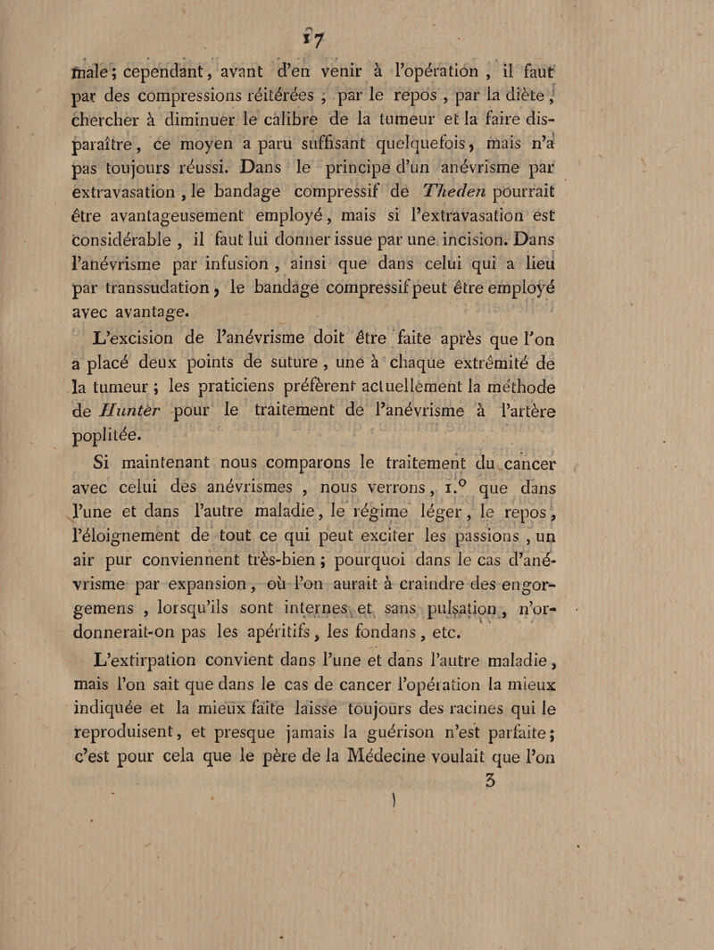 *7 friale ; cependant, avant d’en venir à l’opération, il faut par des compressions réitérées , par le repos , par la diète, chercher à diminuer le calibre de la tumeur et la faire dis¬ paraître , ce moyen a paru suffisant quelquefois 9 mais n’a pas toujours réussi. Dans le principe d’un anévrisme par extravasation , le bandage compressif de Theden pourrait être avantageusement employé, mais si l’extravasation est considérable , il faut lui donner issue par une incision. Dans l’anévrisme par infusion , ainsi que dans celui qui a lieu par transsudation 7 le bandage compressif peut être employé avec avantage. L’excision de l’anévrisme doit être faite après que Ton a placé deux points de suture , une à chaque extrémité de la tumeur ; les praticiens préfèrent actuellement la me'thode de Huntér pour le traitement de l’anévrisme à l’artère poplitée. Si maintenant nous comparons le traitement du cancer avec celui des anévrismes , nous verrons, i.° que dans l’une et dans l’autre maladie, le régime léger, le repos, l’éloignement de tout ce qui peut exciter les passions , un air pur conviennent très-bien; pourquoi dans le cas d’ané¬ vrisme par expansion, où l’on aurait à craindre des engor- gemens , lorsqu’ils sont internes et sans pulsation, n’or¬ donnerait-on pas les apéritifs, les fondans , etc. L’extirpation convient dans l’une et dans l’autre maladie, mais l’on sait que dans le cas de cancer l’opération la mieux indiquée et la mieux faite laisse toujours des racines qui le reproduisent, et presque jamais la guérison n’est parfaite; c’est pour cela que le père de la Médecine voulait que l’on 3 )