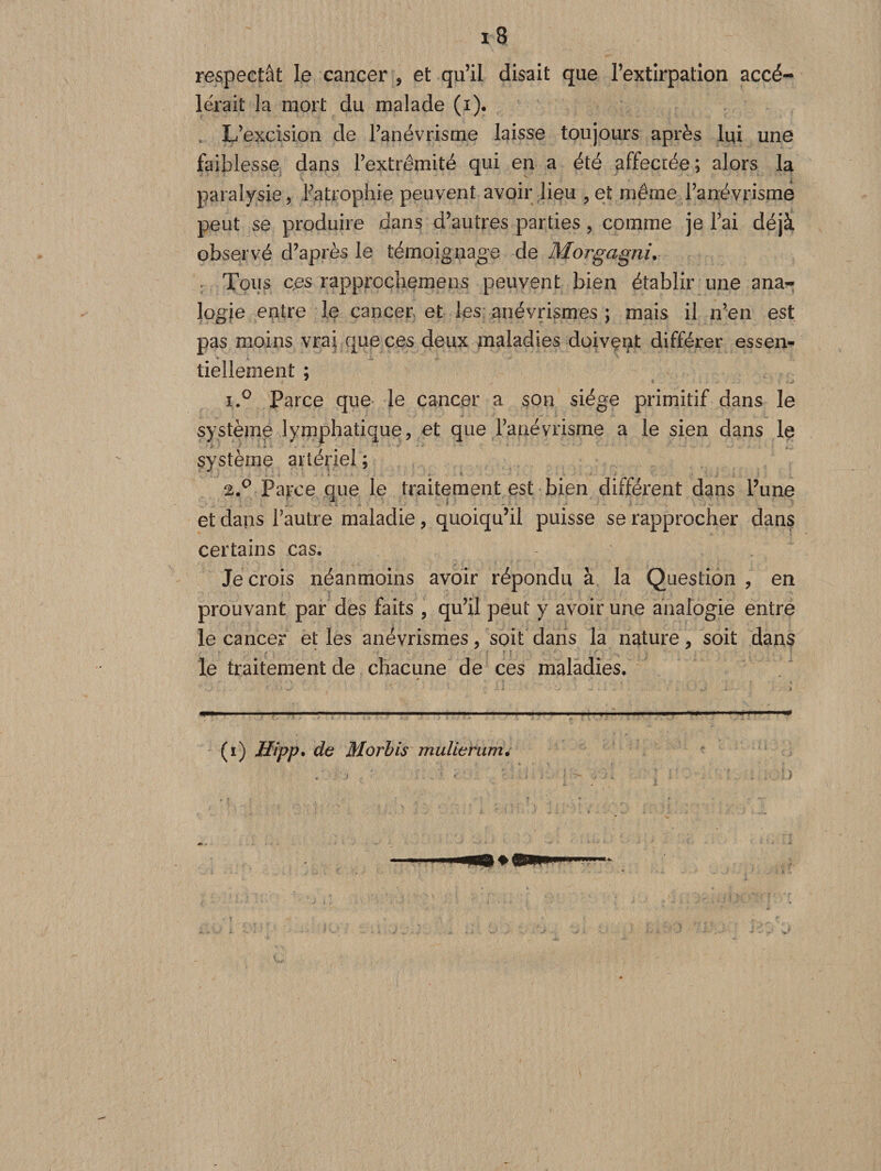 respectât le cancer , et qu’il disait que l’extirpation accé¬ lérait la mort du malade (i). , L’excision de l’anévrisme laisse toujours après lui une faiblesse dans l’extrémité qui en a été affectée; alors la paralysie, Fatrophie peuvent avoir lieu , et même l’anévrisme peut se produire dans d’autres parties , comme je l’ai déjà observé d’après le témoignage de Morgagni. Tous ces rapprccliemens peuvent bien établir une ana¬ logie entre le cancer et les anévrismes ; mais il n’en est pas moins vrai que ces deux maladies doivent différer essen» * * .i. ' tiellement ; i.° Parce que le cancer a son siège primitif dans le système lymphatique, et que l’anévrisme a le sien dans le système artériel ; 2.0 Parce que le traitement est bien différent dans l’une et dans i’autre maladie, quoiqu’il puisse se rapprocher dans certains cas. Je crois néanmoins avoir répondu à la Question , en prouvant par des faits , qu’il peut y avoir une analogie entre le cancer et les anévrismes, soit dans la nature, soit dans le traitement de chacune de ces maladies. (i) Hipp. de Morbis mulierumé