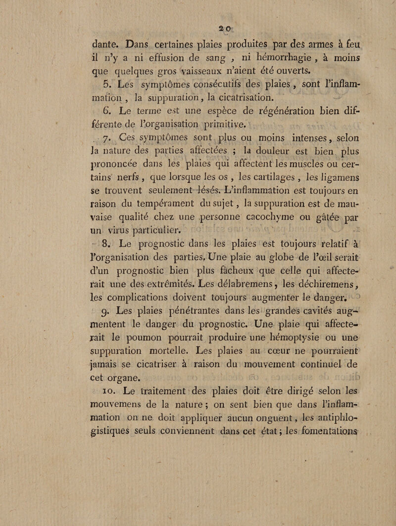 dante. Dans certaines plaies produites par des armes à feu il n’y a ni effusion de sang , ni hémorrhagie , à moins que quelques gros vaisseaux n’aient été ouverts. 5. Les symptômes consécutifs clés plaies , sont l’inflam¬ mation , la suppuration, la cicatrisation. 6*. Le terme est une espèce de régénération bien dif¬ férente de l’organisation primitive. 7. Ces symptômes sont plus ou moins intenses, selon Ja nature des parties affectées ; la douleur est bien plus prononcée dans les plaies qui affectent les muscles ou cer¬ tains nerfs , que lorsque les os , les cartilages , les ligamens se trouvent seulement lésés* L’inflammation est toujours en raison du tempérament du sujet, la suppuration est de mau¬ vaise qualité chez une personne cacochyme ou gâtée par un virus particulier. 8. Le prognostic dans les plaies est toujours relatif à l’organisation des parties. Une plaie au globe de l’œil serait d’un prognostic bien plus fâcheux que celle qui affecte¬ rait une des extrémités. Les délabremens, les déchirernens, les complications doivent toujours augmenter le danger, 9. Les plaies pénétrantes dans les grandes cavités aug¬ mentent le danger du prognostic. Une plaie qui affecte¬ rait le poumon pourrait produire une hémoptysie ou une suppuration mortelle. Les plaies au cœur ne pourraient jamais se cicatriser à raison du mouvement continuel de cet organe. 10. Le traitement des plaies doit être dirigé selon les mouvemens de la nature ; on sent bien que dans l’inflam¬ mation on ne doit appliquer aucun onguent, les antiphlo¬ gistiques seuls conviennent dans cet état ; les fomentations /