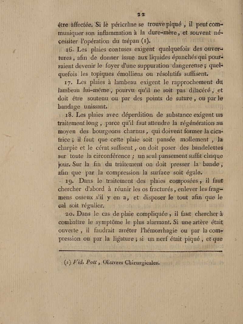 muniquer son inflammation à la dure-mère, et souvent né¬ cessiter l’opération du trépan (i). 16. Les plaies contuses exigent quelquefois des ouver¬ tures , afin de donner issue aux liquides épanchés qui pour¬ raient devenir le foyer d’une suppuration dangereuse ; quel¬ quefois les topiques émolliens ou résolutifs suffisent, 17. Les plaies à lambeau exigent le rapprochement du lambeau lui-même, pourvu qu’il ne soit pas dilacéré , et doit être soutenu ou par des points de suture , ou par le bandage unissant. 18. Les plaies avec déperdition de substance exigent un traitement long , parce qu’il faut attendre la régénération au moyen des bourgeons charnus ^ qui doivent former la cica¬ trice ; il faut que cette plaie soit pansée mollement , la charpie et le cérat suffisent, on doit poser des bandelettes sur toute la circonférence ; un seul pansement suffit chaque jour. Sur la fin du traitement on doit presser la bande, afin que par la compression la surface soit égale. ig. Dans le traitement des plaies composées ? il faut chercher d’abord à réunir les os fracturés, enlever les frag- mens osseux s’il y en a, et disposer le tout afin que le cal soit régulier. 20. Dans le cas de plaie compliquée ? il faut cherchera combattre le symptôme le plus alarmant. Si une artère était ouverte , il faudrait arrêter l’hémorrhagie ou par la com¬ pression ou par la ligature ; si un nerf était piqué , et que (1) V1ul, Pott, OEuvres Chirurgicales.