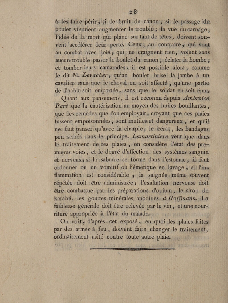 28 à les faire périr, si le bruit du canon, si le passage du boulet viennent augmenter le trouble ; la vue du carnage, l’idée de la mort qui plane sur tant de têtes, doivent sou¬ vent accélérer leur perte. Ceux, au contraire, qui vont au combat avec joie, qui ne craignent rien, voient sans aucun trouble passer le boulet du canon , éclater la bombe , et tomber leurs camarades ; il est possible alors , comme le dit M. Levacher> qu’un boulet brise la jambe à un cavalier sans que le cheval en soit affecté , qu’une partie de Thabit soit emportée , sans que le soldat en soit ému. Quant aux pansemens, il est reconnu depuis Ambroise Paré que la cautérisation au moyen des huiles bouillantes, que les remèdes que l’on employait, croyant que ces plaies fussent empoisonnées, sont inutiles et dangereux, et qu’il ne faut panser qu’avec la charpie, le cérat, les bandages peu serrés dans le principe. Lamartiniere veut que dans le traitement de ces plaies , on considère l’état des pre¬ mières voies, et le degré d’affection des systèmes sanguin et nerveux; si la saburre se forme dans l’estomac, il faut ordonner ou un vomitif ou l’émétique en lavage ; si l’in¬ flammation est considérable , la saignée même souvent répétée doit être administrée ; l’exaltation nerveuse doit être combattue par les préparations d’opium , le sirop de karabé, les gouttes minérales anodines cVHoffmann, La faiblesse générale doit être relevée par le vin , et une nour¬ riture appropriée à l’état du malade. On voit, d’après cet exposé, en quoi les plaies faites par des armes à feu , doivent faire changer le traitement, ordinairement usité contre toute autre plaie.