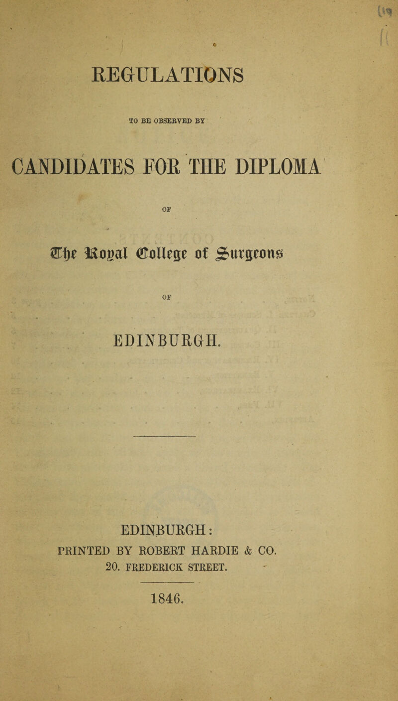 REGULATIONS TO BE OBSERVED BY CANDIDATES FOR THE DIPLOMA OF ■1 Eije l&ogal College of burgeons EDINBURGH. EDINBURGH: PRINTED BY ROBERT HARDIE & CO. 20. FREDERICK STREET. 1846.