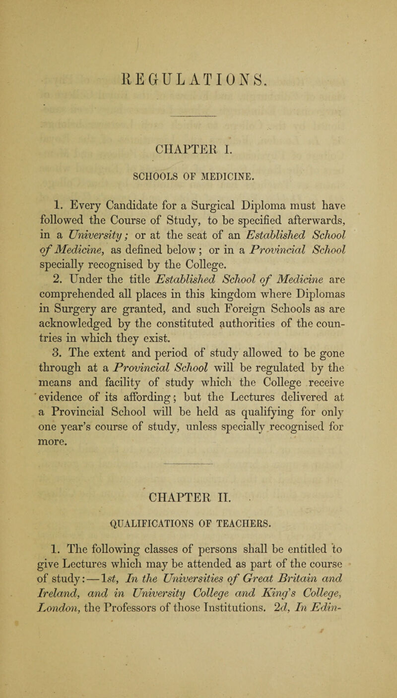 CHAPTER I. SCHOOLS OF MEDICINE. 1. Every Candidate for a Surgical Diploma must have followed the Course of Study, to be specified afterwards, in a University; or at the seat of an Established School of Medicine, as defined below; or in a Provincial School specially recognised by the College. 2. Under the title Established School of Medicine are comprehended all places in this kingdom where Diplomas in Surgery are granted, and such Foreign Schools as are acknowledged by the constituted authorities of the coun¬ tries in which they exist. 3. The extent and period of study allowed to be gone through at a Provincial School will be regulated by the means and facility of study which the College receive evidence of its affording ; but the Lectures delivered at a Provincial School will be held as qualifying for only one year’s course of study, unless specially recognised for more. CHAPTER II. QUALIFICATIONS OF TEACIIEES. 1. The following classes of persons shall be entitled to give Lectures which may be attended as part of the course of study: — 1st, In the Universities of Great Britain and Ireland, and in University College and King's College, London, the Professors of those Institutions. 2d, In Edin~