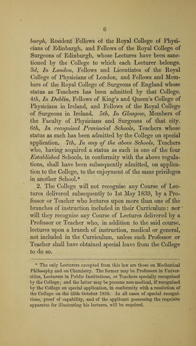 burgh, Resident Fellows of the Royal College of Physi¬ cians of Edinburgh, and Fellows of the Royal College of Surgeons of Edinburgh, whose Lectures have been sanc¬ tioned by the College to which each Lecturer belongs. 3d, In London, Fellows and Licentiates of the Royal College of Physicians of London, and Fellows and Mem¬ bers of the Royal College of Surgeons of England whose status as Teachers has been admitted by that College. 4th, In Dublin, Fellows of King’s and Queen’s College of Physicians in Ireland, and Fellows of the Royal College of Surgeons in Ireland. 5th, In Glasgow, Members of the Faculty of Physicians and Surgeons of that city. 6th, In recognised Provincial Schools, Teachers whose status as such has been admitted by the College on special application. 7th, In any of the above Schools, Teachers who, having acquired a status as such in one of the four Established Schools, in conformity with the above regula¬ tions, shall have been subsequently admitted, on applica¬ tion to the College, to the enjoyment of the same privileges in another School.* 2. The College will not recognise any Course of Lec¬ tures delivered subsequently to 1st May 1839, by a Pro¬ fessor or Teacher who lectures upon more than one of the branches of instruction included in their Curriculum: nor will they recognise any Course of Lectures delivered by a Professor or Teacher who, in addition to the said course, lectures upon a branch of instruction, medical or general, not included in the Curriculum, unless such Professor or Teacher shall have obtained special leave from the College to do so. * The only Lecturers excepted from this law are those on Mechanical Philosophy and on Chemistry. The former may be Professors in Univer¬ sities, Lecturers in Public Institutions, or Teachers specially recognised by the College; and the latter may be persons non-medical, if recognised by the College on special application, in conformity with a resolution of the College on the 25th October 1838. In all cases of special recogni¬ tions, proof of capability, and of the applicant possessing the requisite apparatus for illustrating his lectures, will be required.