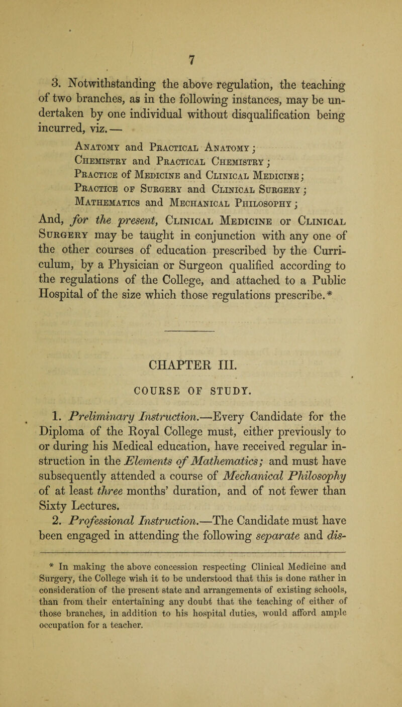 3. Notwithstanding the above regulation, the teaching of two branches, as in the following instances, may be un¬ dertaken by one individual without disqualification being incurred, viz.— Anatomy and Practical Anatomy ; Chemistry and Practical Chemistry ; Practice of Medicine and Clinical Medicine ; Practice of Surgery and Clinical Surgery ; Mathematics and Mechanical Philosophy ; And, for the present, Clinical Medicine or Clinical Surgery may be taught in conjunction with any one of the other courses of education prescribed by the Curri¬ culum, by a Physician or Surgeon qualified according to the regulations of the College, and attached to a Public Hospital of the size which those regulations prescribe. * CHAPTER III. COURSE OF STUDY. 1. Preliminary Instruction.—Every Candidate for the Diploma of the Royal College must, either previously to or during his Medical education, have received regular in¬ struction in the Elements of Mathematics; and must have subsequently attended a course of Mechanical Philosophy of at least three months’ duration, and of not fewer than Sixty Lectures. 2. Professional Instruction.—The Candidate must have been engaged in attending the following separate and dis- * In making the above concession respecting Clinical Medicine and Surgery, the College wish it to be understood that this is done rather in consideration of the present state and arrangements of existing schools, than from their entertaining any doubt that the teaching of either of those branches, in addition to his hospital duties, would afford ample occupation for a teacher.
