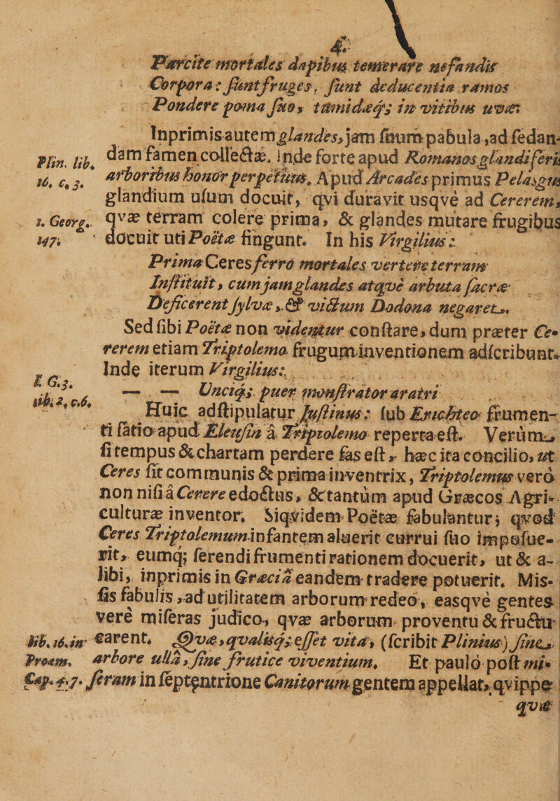 . 4r \ Parcite mortals dapibm temerare nefandi? Corpora; funtfruges, funt deducentia ramos Pondere poma J$to> trimiin vitibus uvat Inprimisautemjj^ flln, iib+ farnencollefla^ In.ckfort€apud Komanmglandiferi* 16* c,j. H7* &amp;3* db* f . erpefhm, Apud Arcades primus Pelasgm glandium atom docuit, qvi duravit usqve ad Cererem, u Georg., qvaj terram colere prima, &amp; glandes mutare frugibus docuit uti Poeta fingunt. In his Ptrgilim:. Prima Ceres ferro mortales vertere terram Inftituit, cum jam glandes atqve arbuta facrae Dejicerent Jylvae >, &amp; viBum Dodona negaret*. Sedfibi Poeta non videmur conflare, dum prseter Ce¬ rerem etiam Triptolemo frugum inventionem adferibunt* Inde iterum Virgilius;, ... J/. . — — Unci<ji puer inonflrdtor aratri ; Huic adftipplatur ^?/»^; l\xb Enchtecr frumen¬ ti fatio apud ILleufin a Triptolemo repertaeft. Veriurcj fi tempus &amp; chartam perdere fas e ft >- h®c ita concilio, ut Ceres fit communis &amp; prima inventrix, Triptolemus verd non nili a Cmre edo£his, Sc tantum apud Graecos Agri*' culturae inventor, Siquidem Poetae fabulantor» qvod Ceres Triptolemum]n fa n t e m aluerit currui too impofue- rit» eumq; ferendi frumenti rationem docuerit, ut&amp; a- Jibi, inprimis in Gracia eandem- tradere potuerit. Mis- fis fabulis,.ad utilitatem arborum redeo, easqve gentes- vere miferas judico-, qvae arborum proventu &amp; frutflu Xf.Ii.m «arent, ffh>a.>qvalisj;ejpt vita, (feribit Plinim) Jiat*. Proam. arbore ulla, fine frutice viventium, Et paulo poftw/» ffr f:7- feram in fept^ntrione Canitorumgentem appellat^qvippe