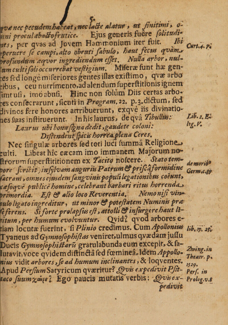 wvunec fecudemhJweat % nec U&amp;e alatuf r tit finitimi > o~ \nni procul stbaBofrut ice. Ejus generis fuere folitudi* nts> per qvas ad Jovem Hammonium iter fuit. Ibi aperuere fe campi* alto obruti fabulo> haut fecus qvanLr Profundum teqvor ingrediendum ejfet. Nulla arbor $ ntd- 'am culti foti occurrebat vefigium, Miferaefant hx gen¬ res fed iongemiferiores gentes illas exiftimo, qvae srbes rjhus, ceu ntnrirnento>adalendum fuperftitionis ignem Imt ufi, imoabufi. Bine non folum Diis certas arbo¬ res confecrarunt ,ficuH in Program,22, p.3*di<9:unii fed divinos fere honores attribuerunt, exqve iis divinatio¬ nes feras inftirueriifit. Inhislaurus* deqva 5ibullus: Laurus ubi lonnfignadedit gaudete coloni: Difendentfiicis horrea plena Ceres. Nec fingulae arbores fed teti luci fumma Religione^ tuiti. Libeat hic earcam imo immanem Majorum m~ (Irorumfuperftititionem ex Tacitp hofcere. Statotem* Pore'fer ii it) mjylvam auguriis Patrum fi? prifcafornfcbditie facrani ? omnes ejusdem fangvinispopuli legatIonibus coeunt> if ajbqvepublice homine > celebrant barbari ritus horrenda_> Primordia. Efi fi? alio loco Reverentia. Nemo nifivin* $ulo ligato ingreditur ? Ut minor fi?pot flatem Numinis pr&amp; fefizrens. Sifiorte pr&amp;lapjus ejl > attolli fi? infitrgtre haut li~ mumyper humum evolvuntur* QvidZ qvod arbores e*- nam locutae fuerint» Plinio credimus. Cum Apollonius T yaneus adGymnofophiflas venire t,ul mus qyaedant jullu iDucis Gymnofophiftaru gratulabunda eum excepit* &amp;fa~ butavit,voce qvidemdiftinflafed fmminearldem^po/47- \ius vidit arbores>fead humum inclinantes > 5c loqventes. \pud Perfium Satyricum qvaeritur? Jgvis expedivit Pfit- aco fuum%di(tl Ego paucis mutatis verbis; ^yisex^ pedivit Curti* ri Hk 2, ea demorib9 Gcrm>c*g? tibi !?, ZtoingAn Theatr. V29‘ Perf in Prolog.vJ