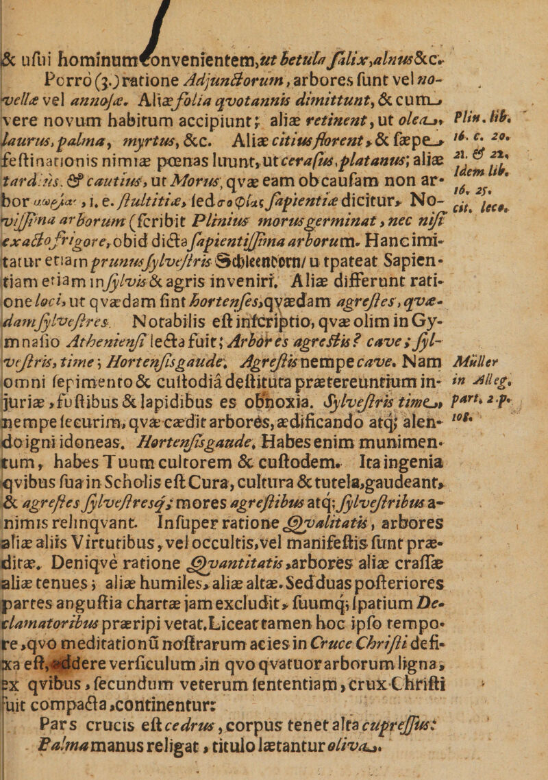 tSc ufiui hominumfbnvenientem.arbetulaJalix,alnm8tc.- Porrb (}0 ratione AdjunBorum, arbores funt vel no¬ ds ella vel annoja;. AWxfoha qvotannis dimittunt, &amp;. cum_« vere novum habitum accipiunt? aliae retinent,ut olea-», laurus,palma, myrtus, &amp;c. Aliae citius florent >&amp;. faepe_» feftinationis nimiae poenas luunt»ut cera fus,platanus', aliae tardius, &amp; cauttm, ut Morus, qvae eam obcaufam non ar* bor as>fyicr., i, e. /lultiti.c, iedcro(p/a? fapientiiedicitur» No- *vifji>na arborum(fcribit Plinius morus germinat, nec ntfi exaBoJrtgore, ob\d didla fapientijjima arborum. Hanc imi¬ tatur etiamprunusjylvcjiris Scbleentom/ u tpateat Sapien¬ tiam etiam \r\Jylvistkagris inveniri. Aliae differunt rati¬ one loci, ut q vadam fint hortenfes,qvaedam agrefies,qv<e- damfylvefires. Notabilis eft infcriptio, qvae olim in Gy- mnaiio Athenienfi leftafuic; Arbores agr edits? cave i Jyl- vtjlris, time 5 Hortenfis gaude, Agrejiis nempe cave. Nam omni fepimentoSc cuitodia defiituta praetereuntium in¬ juri® »fuftibus &amp; lapidibus es obnoxia. Sy lveflris timeat nempe ieeurim, qvae caedit arbores, aedificando atq; alen¬ do igni idoneas. Hortenfis gaude, Habes enim munimen¬ tum» habes Tuum cultorem Sccuftodem. Ita ingenia qvibus fua in Scholis eft Cura, cultura &amp; tu tela,gaudeant» &amp; agrefies Jylvefiresq;mores agrefiibus atq; Jylveftribm a~ nimis rehnqvant. Infuper ratione (ffiv alitatis, arbores alis aliis Virtutibus» vel occultis,vel manifeftisfuntpras- dirao. Deniqve ratione Ofiyantitatis»arbores aliae cralfie alice tenues; alias humiles» alia; altae.Sedduaspofteriores partes anguffia charta; jamexcludit» fuumqilpatium De¬ clamatoribus praeripi vetat,Licear tamen hoc jpfo tempo¬ re »qvo meditationu noffrarum acies in Cruce Chrifiidefi¬ xa eft,addere verfieulum,in qvoqvatuorarborum ligna, ex qvibus, fecundum veterum lententiam» crux Cnrifti ruit compaff a,continentur: Pars crucis eft cedrus, corpus tenet alta cuprejfusi• Eadnammm religat, titulo tetanture/mt». Pii fi. lib, 16. C» 29» 21, # <21, Idem liba 16» 25% cit. Icc9t Mulier in Jillegt part* 2 p* io$,